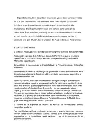 El partido Carlista, tardó bastante en organizarse, ya que éstos fueron derrotados
en 1876 y no concurrieron a unas elecciones hasta 1890. Dirigidos por Cándido
Nocedal, a pesar de sus divisiones, que originaron el nacimiento del partido
Tradicionalista dirigido por Ramón Nocedal; tuvo siempre cierta fuerza en las
provincias de Álava, Guipúzcoa, Navarra y Vizcaya. El movimiento obrero cobró cada
vez más importancia, sobre todo los sindicatos anarquistas, aunque también el
Socialismo tuvo gran difusión, tras la fundación del PSOE en 1879 por Pablo Iglesias.

3. CONTEXTO HISTÓRICO.
El texto que nos ocupa puede considerarse como el primer elemento de la denominada
Restauración o período de la historia de España (1875-1931) en que se produjo la
reposición en el trono de la dinastía borbónica en la persona del hijo de Isabel II,
Alfonso XII, tras el Sexenio
Democrático y la experiencia de la dinastía Saboya y la Primera República.. En los años
anteriores a
1868 el malestar social y el desprestigio del gobierno de Isabel II eran crecientes. El 18
de septiembre, el almirante Topete se subleva en Cádiz. La revolución sorprende a la
reina veraneando en San
Sebastián, y triunfa. Las Cortes afrontan el reto de organizar el país elaborando una
nueva constitución y encontrar un rey para España. Se elabora una constitución, la de
1869, muy avanzada que recoge principios que nunca se habían reflejado en un texto
constitucional español(inviolabilidad de domicilio y de correspondencia, habeas
corpus..). En cuanto al nuevo monarca fue elegido Amadeo de Saboya, candidato de
Prim y de los progresistas. Con el tiempo abdicará y las Cortes proclaman la República.
Nace débil, a lo que hay que sumar la división de los republicanos, la crisis política,
económica y social generalizada. El general Pavía (capitán general de Madrid) da un
golpe de Estado y proclama a Serrano, presidente.
El sistema de la República es incapaz de resolver las insurrecciones carlista,
cantonalista y cubana.
Esto posibilita la creación de un clima conservador en el seno de las mismas clases que
llevaron a cabo el derrocamiento de Isabel II. Además, estos mismos grupos se sienten
amenazados por la inestabilidad social existente y por el librecambismo de los
gobiernos del Sexenio.

 