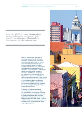 Telefónica Maniﬁesto Digital. Por una Internet abierta y segura para todos 98
Entre 2007 y 2013, se crearon 56 nuevos foros
dedicados a la gobernanza en Internet, de los
cuales 39 son nacionales y 17 regionales o
sirven a grupos con intereses concretos.
Un buen ejemplo de lo anterior es la
internacionalización de ICANN. Este
organismo colabora con la comunidad
internacional de gobernanza de Internet
para definir los principios que rigen su
proceso de gobernanza, incluida su
estrategia en relación con el compromiso
de las partes interesadas globales, las
relaciones gubernamentales y la definición
de las responsabilidades globales y
regionales. ICANN ya ha inaugurado
sus dos primeras oficinas regionales en
Singapur y en Turquía, y tres centros en
Pekín, Ginebra y Montevideo. ICANN parece
además estar dando una mayor importancia
a la participación de su Comité Asesor
Gubernamental (GAC), que representa a
los gobiernos y está reforzando el diálogo
con los grupos regionales para ampliar su
presencia internacional.
A pesar de los avances, las partes
interesadas aún tienen mucho trabajo
por delante hasta encontrar los principios
comunes necesarios. Telefónica cree que
el modelo de gobernanza de múltiples
partes interesadas es la mejor forma de
salvaguardar la naturaleza global y el éxito
de Internet. Igualmente, considera que tanto
el modelo como la propia Internet deben
mejorar y evolucionar.
 