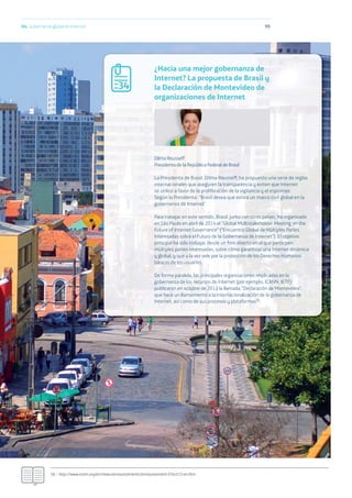 9904. Gobernanza global de Internet
56.- http://www.icann.org/en/news/announcements/announcement-07oct13-en.htm
¿Hacia una mejor gobernanza de
Internet? La propuesta de Brasil y
la Declaración de Montevideo de
organizaciones de Internet
Dilma Rousseff
Presidenta de la República Federal de Brasil
La Presidenta de Brasil, Dilma Rousseff, ha propuesto una serie de reglas
internacionales que aseguren la transparencia y eviten que Internet
se utilice a favor de la proliferación de la vigilancia y el espionaje.
Según la Presidenta: “Brasil desea que exista un marco civil global en la
gobernanza de Internet”.
Para trabajar en este sentido, Brasil, junto con otros países, ha organizado
en São Paulo en abril de 2014 el “Global Multistakeholder Meeting on the
Future of Internet Governance” (“Encuentro Global de Múltiples Partes
Interesadas sobre el Futuro de la Gobernanza de Internet”). El objetivo
principal ha sido trabajar, desde un foro abierto en el que participen
múltiples partes interesadas, sobre cómo garantizar una Internet dinámica
y global, y que a la vez vele por la protección de los Derechos Humanos
básicos de los usuarios.
De forma paralela, las principales organizaciones implicadas en la
gobernanza de los recursos de Internet (por ejemplo, ICANN, IETF)
publicaron en octubre de 2013 la llamada “Declaración de Montevideo”,
que hace un llamamiento a la internacionalización de la gobernanza de
Internet, así como de sus procesos y plataformas56.
34
 