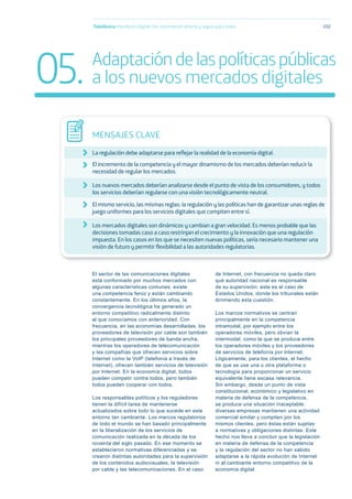 El sector de las comunicaciones digitales
está conformado por muchos mercados con
algunas características comunes: existe
una competencia feroz y están cambiando
constantemente. En los últimos años, la
convergencia tecnológica ha generado un
entorno competitivo radicalmente distinto
al que conocíamos con anterioridad. Con
frecuencia, en las economías desarrolladas, los
proveedores de televisión por cable son también
los principales proveedores de banda ancha,
mientras los operadores de telecomunicación
y las compañías que ofrecen servicios sobre
Internet como la VoIP (telefonía a través de
Internet), ofrecen también servicios de televisión
por Internet. En la economía digital, todos
pueden competir contra todos, pero también
todos pueden cooperar con todos.
Los responsables políticos y los reguladores
tienen la difícil tarea de mantenerse
actualizados sobre todo lo que sucede en este
entorno tan cambiante. Los marcos regulatorios
de todo el mundo se han basado principalmente
en la liberalización de los servicios de
comunicación realizada en la década de los
noventa del siglo pasado. En ese momento se
establecieron normativas diferenciadas y se
crearon distintas autoridades para la supervisión
de los contenidos audiovisuales, la televisión
por cable y las telecomunicaciones. En el caso
de Internet, con frecuencia no queda claro
qué autoridad nacional es responsable
de su supervisión; este es el caso de
Estados Unidos, donde los tribunales están
dirimiendo esta cuestión.
Los marcos normativos se centran
principalmente en la competencia
intramodal, por ejemplo entre los
operadores móviles, pero obvian la
intermodal, como la que se produce entre
los operadores móviles y los proveedores
de servicios de telefonía por Internet.
Lógicamente, para los clientes, el hecho
de que se use una u otra plataforma o
tecnología para proporcionar un servicio
equivalente tiene escasa relevancia.
Sin embargo, desde un punto de vista
constitucional, económico y legislativo en
materia de defensa de la competencia,
se produce una situación inaceptable:
diversas empresas mantienen una actividad
comercial similar y compiten por los
mismos clientes, pero éstas están sujetas
a normativas y obligaciones distintas. Este
hecho nos lleva a concluir que la legislación
en materia de defensa de la competencia
y la regulación del sector no han sabido
adaptarse a la rápida evolución de Internet
ni al cambiante entorno competitivo de la
economía digital.
Telefónica Maniﬁesto Digital. Por una Internet abierta y segura para todos 102
MENSAJES CLAVE
La regulación debe adaptarse para reﬂejar la realidad de la economía digital.
El incremento de la competencia y el mayor dinamismo de los mercados deberían reducir la
necesidad de regular los mercados.
Los nuevos mercados deberían analizarse desde el punto de vista de los consumidores, y todos
los servicios deberían regularse con una visión tecnológicamente neutral.
El mismo servicio, las mismas reglas: la regulación y las políticas han de garantizar unas reglas de
juego uniformes para los servicios digitales que compiten entre sí.
Los mercados digitales son dinámicos y cambian a gran velocidad. Es menos probable que las
decisiones tomadas caso a caso restrinjan el crecimiento y la innovación que una regulación
impuesta. En los casos en los que se necesiten nuevas políticas, sería necesario mantener una
visión de futuro y permitir ﬂexibilidad a las autoridades regulatorias.
05. Adaptacióndelaspolíticaspúblicas
a los nuevos mercados digitales
 