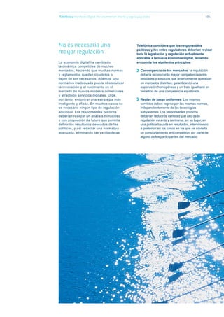 Telefónica Maniﬁesto Digital. Por una Internet abierta y segura para todos 104
No es necesaria una
mayor regulación
La economía digital ha cambiado
la dinámica competitiva de muchos
mercados, haciendo que muchas normas
y reglamentos queden obsoletos o
dejen de ser necesarios. Además, una
normativa inadecuada puede obstaculizar
la innovación y el nacimiento en el
mercado de nuevos modelos comerciales
y atractivos servicios digitales. Urge,
por tanto, encontrar una estrategia más
inteligente y eficaz. En muchos casos no
es necesario ningún tipo de regulación
adicional. Los responsables políticos
deberían realizar un análisis minucioso
y con proyección de futuro que permita
definir los resultados deseados de las
políticas, y así redactar una normativa
adecuada, eliminando las ya obsoletas.
Telefónica considera que los responsables
políticos y los entes reguladores deberían revisar
toda la legislación y regulación actualmente
aplicable a la nueva economía digital, teniendo
en cuenta los siguientes principios:
Convergencia de los mercados: la regulación
debería reconocer la mayor competencia entre
entidades y servicios que anteriormente operaban
en mercados distintos, garantizando una
supervisión homogéneas y un trato igualitario en
beneﬁcio de una competencia equilibrada.
Reglas de juego uniformes: Los mismos
servicios deben regirse por las mismas normas,
independientemente de las tecnologías
subyacentes. Los responsables políticos
deberían reducir la cantidad y el uso de la
regulación ex ante y centrarse, en su lugar, en
una política basada en resultados, interviniendo
a posteriori en los casos en los que se advierta
un comportamiento anticompetitivo por parte de
alguno de los participantes del mercado.
 