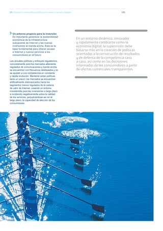 10505. Adaptación de las políticas públicas a los nuevos mercados digitales
En un entorno dinámico, innovador
y rápidamente cambiante como la
economía digital, la supervisión debe
basarse más en la creación de políticas
orientadas a la consecución de resultados
y de defensa de la competencia caso
a caso, así como en las decisiones
informadas de los consumidores a partir
de ofertas comerciales transparentes.
Un entorno propicio para la inversión:
Es importante garantizar la sostenibilidad
económica de la infraestructura
subyacente de Internet y las nuevas
inversiones en banda ancha. Esta es la
base fundamental para ofrecer acceso
a Internet y nuevos servicios a los
consumidores en el futuro.
Las actuales políticas y enfoques regulatorios,
concretamente para los mercados altamente
regulados de comunicaciones y banda ancha,
se encuentran con frecuencia desfasados y no
se ajustan a una competencia en constante
y rápida evolución. Mantener estas políticas
tiene un precio: los mercados se encuentran
artiﬁcialmente distorsionados hacia los
segmentos menos regulados de la cadena
de valor de Internet, creando un entorno
insostenible para las inversiones a largo plazo
e incidiendo negativamente sobre la calidad
de los servicios, perjudicándose así en el
largo plazo, la capacidad de elección de los
consumidores.
 
