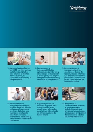 09A Digital Manifesto
3. Abramos las App Stores,
los SSOO móviles y otras
plataformas digitales
para ampliar la libertad
de los usuarios, su
capacidad de elección y la
competitividad.
8. Desarrollemos un
marco regulatorio justo
estableciendo las mismas
reglas para los mismos
servicios digitales, una
regulación inteligente
basada en políticas
orientadas a resultados y
un sistema de supervisión
caso a caso.
4. Promovamos la
interoperabilidad de
aplicaciones de Internet y
servicios de comunicación
y mensajería para mejorar
la experiencia del usuario y
favorecer la competencia.
9. Hagamos posible un
Internet accesible para
todos estableciendo
condiciones adecuadas
para la inversión privada
en infraestructuras de
banda ancha.
5. Incrementemos la
transparencia de las
condiciones de uso de
los servicios de Internet
y la diferenciación entre
publicidad e información
en los resultados de las
búsquedas online.
10. Adaptemos la
Gobernanza de Internet
al nuevo contexto
global siguiendo sus
principios fundacionales
e incluyendo en igualdad
de condiciones a todas
las partes interesadas.
 