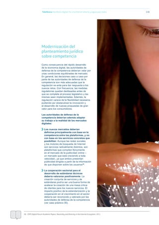 Telefónica Maniﬁesto Digital. Por una Internet abierta y segura para todos 110
Modernización del
planteamiento jurídico
sobre competencia
Como consecuencia del rápido desarrollo
de la economía digital, las autoridades de
defensa de la competencia deberían velar por
unas condiciones equilibradas de mercado.
En general, las decisiones caso a caso por
parte de las autoridades de defensa de la
competencia son más adecuadas que la
regulación ex-ante para dar respuesta a los
nuevos retos. Con frecuencia, las medidas
regulatorias quedan desfasadas antes de
que se complete el proceso legislativo y las
mismas sean implementadas. Además, la
regulación carece de la flexibilidad necesaria,
pudiendo así obstaculizar la innovación y
el desarrollo de nuevas propuestas de gran
valor para los consumidores.
Las autoridades de defensa de la
competencia deberían además adaptar
su trabajo a la realidad de los mercados
digitales:
Los nuevos mercados deberían
deﬁnirse principalmente con base en la
competencia entre las plataformas, y no
con base en los servicios concretos que
posibilitan: Aunque las redes sociales
y los motores de búsqueda de Internet
son servicios radicalmente distintos, son
plataformas que compiten ferozmente
en el mercado de la publicidad online –
un mercado que está creciendo a toda
velocidad-, ya que ambos presentan
publicidad dirigida a partir de la información
de que disponen sobre los usuarios58.
La cooperación sectorial para el
desarrollo de estándares técnicos
debería valorarse positivamente: La
creación conjunta de servicios y de
estándares podría ser una buena forma de
acelerar la creación de una masa crítica
de clientes para los nuevos servicios. El
impacto positivo de la estandarización y la
cooperación en el crecimiento en el sector
debería ser reconocido y valorado por las
autoridades de defensa de la competencia
(ver caso práctico 35).
58.- CEPS Digital Forum Academic Papers, Neutrality and Diversity in the Internet Ecosystem, 2011.
 