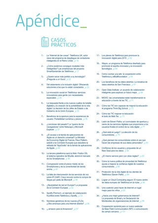 Apéndice_
1.- La “Internet de las cosas”: Telefónica UK, actor
clave del programa de despliegue de contadores
inteligentes en el Reino Unido _p 16
2.- ¿Cómo podemos conseguir ciudades más
inteligentes? Las enseñanzas del proyecto
SmartSantander de Telefónica _p 17
3.- ¿Quiere sacar más partido a su tecnología?
¡Pregunte a un Gurú! _p 22
4.- Del aislamiento a la inclusión digital: Ofreciendo
soluciones a los que no están conectados _p 23
5.- La innovación social en Telefónica: servicios
innovadores para gente con necesidades
especiales _p 25
6.- La respuesta frente a los nuevos cuellos de botella
digitales y la creación de la portabilidad de la vida
digital: La decisión de los Jefes de Estado o de
Gobierno de la Unión Europea _p 33
7.- Beneﬁcios de la apertura para la experiencia de
usuario: Portabilidad numérica y precios _p 35
8.- ¿Lecciones del pasado? La “guerra de los
navegadores” entre Netscape y Microsoft
Explorer _p 37
9.- ¿El acceso a la tienda de aplicaciones de
Apple es un derecho universal? La Ministra
de Economía Digital de Francia, Fleur Pellerin,
solicitó a la Comisión Europea que estudiara la
retirada de “AppGratis” de la tienda de aplicaciones
de Apple _p 43
10.- La tercera plataforma será la Web: Firefox OS,
el sistema operativo de Mozilla, abrirá el mercado
de los Smartphones _p 44
11.- Comparación entre el precio medio de los
Smartphones y de la conectividad de banda
ancha _p 45
12.- La falta de interconexión de los servicios de voz
sobre IP (VoIP): Cisco recurre contra la compra de
Skype por parte de Microsoft _p 49
13.- ¿Neutralidad de red en Europa? La propuesta
de la Comisión Europea _p 52
14.- Spotify Premium, un ejemplo de colaboración
fructífera entre Telefónica y Spotify _p 53
15.- Nombres genéricos de los nuevos gTLDs:
¿Otra amenaza para una Internet abierta? _p 56
16.- ¿.amazon para la Amazonía? _p 57
17.- Los planes de Telefónica para promover la
innovación digital para 2015 _p 62
18.- Wayra: un programa de Telefónica diseñado para
promover el espíritu innovador y la innovación
tecnológica _p 64
19.- Cómo cocinar una wiki: la cooperación entre
Telefónica y elBullifoundation _p 64
20.- Los beneﬁcios de los datos abiertos: La iniciativa de
datos abiertos de San Francisco _p 67
21.- Open Data Institute: un acuerdo de colaboración
inteligente para explorar un futuro mejor. _p 69
22.- MOOC: las universidades están transformando la
educación a través de las TIC _p 71
23.- Cómo las TIC son capaces de mejorar la educación:
el programa Think Big School _p 73
24.- Cómo las TIC mejoran la educación:
el éxito de Mati-Tec _p 73
25.- Latch de Eleven Paths: un conmutador de apertura y
cierre de los servicios digitales que proporciona a los
usuarios ﬁnales el control de su vida digital _p 77
26.- ¿Qué está en juego?: La elección de los
consumidores _p 79
27.- ¿Qué piensan los consumidores sobre el uso que
hacen las empresas de sus datos personales? _p 81
28.- Conﬁanza de los usuarios y propuesta de un
New Deal para los datos _p 82
29.- ¿El mismo servicio pero con otras reglas? _p 83
30.- Cómo la nueva política de privacidad de Telefónica
ayuda a mejorar la conﬁanza digital de nuestros
consumidores _p 85
31.- Protección de la vida digital de los clientes de
Telefónica: Eleven Paths _p 89
32.- Lograr un Cloud Computing seguro: El nuevo centro
de datos europeo de Telefónica en la nube _p 90
33.- Una coalición para hacer de Internet un lugar
mejor para los niños _p 93
34.- ¿Hacia una mejor gobernanza de Internet?
La propuesta de Brasil y la Declaración de
Montevideo de organizaciones de Internet _p 99
35.- Cooperación sectorial para un nuevo estándar
de Near Field Communication (NFC o comunicación
de campo cercano) _p 111
CASOS
PRÁCTICOS
 