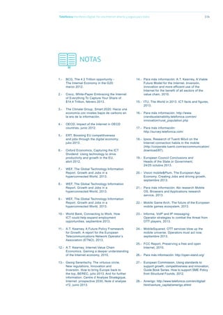 1.- BCG, The 4.2 Trillion opportunity -
The Internet Economy in the G20;
marzo 2012.
2.- Cisco, White-Paper Embracing the Internet
of Everything To Capture Your Share of
$14.4 Trillion, febrero 2013.
3.- The Climate Group, Smart 2020: Hacia una
economía con niveles bajos de carbono en
la era de la información.
4.- OECD, Impact of the Internet in OECD
countries, junio 2012.
5.- ERT, Boosting EU competitiveness
and jobs through the digital economy,
julio 2013.
6.- Oxford Economics, Capturing the ICT
Dividend: Using technology to drive
productivity and growth in the EU,
abril 2012.
7.- WEF, The Global Technology Information
Report. Growth and Jobs in a
hyperconnected World, 2013.
8.- WEF, The Global Technology Information
Report. Growth and Jobs in a
hyperconnected World, 2013.
9.- WEF, The Global Technology Information
Report. Growth and Jobs in a
hyperconnected World, 2013.
10.- World Bank, Connecting to Work. How
ICT could help expand employment
opportunities, septiembre 2013.
11.- A.T. Kearney, A Future Policy Framework
for Growth, A report for the European
Telecommunications Network Operator’s
Association (ETNO), 2013.
12.- A.T. Kearney, Internet Value Chain
Economics. Gaining a deeper understanding
of the Internet economy, 2010.
13.- Georg Serentschy, The virtuous circle,
New regulations, Innovation and
Inversión. How to bring Europe back to
the top, BEREC, julio 2013. And for further
information: Centre d´Analyse Stratégique,
Internet: prospective 2030, Note d´analyse
nº2, junio 2013.
14.- Para más información: A.T. Kearney, A Viable
Future Model for the Internet. Inversión,
innovation and more efficient use of the
Internet for the benefit of all sectors of the
value chain, 2010.
15.- ITU, The World in 2013. ICT facts and figures,
2013.
16.- Para más información: http://www.
crandsustainability.telefonica.com/en/
innovation/rural_population.php
17.- Para más información:
http://survey.telefonica.com/
18.- Ipsos, Research of Tuenti Móvil on the
Internet connection habits in the mobile
(http://corporate.tuenti.com/es/communication/
download/87).
19.- European Council Conclusions and
Heads of the State or Government,
24/25 octubre 2013.
20.- Vision mobile&Plum, The European App
Economy. Creating Jobs and driving growth,
septiembre 2013.
21.- Para más información: Abi research Mobile
OS, Browsers and Applications research
service, 2013.
22.- Mobile Game Arch, The future of the European
mobile games ecosystem, 2013.
23.- Informa, VoIP and IP messaging:
Operator strategies to combat the threat from
OTT players, 2013.
24.- MobileSquared, OTT services blow up the
mobile universe. Operators must act now,
septiembre 2013.
25.- FCC Report, Preserving a free and open
Internet, 2010.
26.- Para más información: http://open-stand.org/
27.- European Commission, Using standards to
support growth, competitiveness and innovation,
Guide Book Series. How to support SME Policy
from Structural Founds, 2012.
28.- Amerigo: http://www.telefonica.com/en/digital/
html/venture_capital/amerigo.shtml
NOTAS
Telefónica Maniﬁesto Digital. Por una Internet abierta y segura para todos 114
 