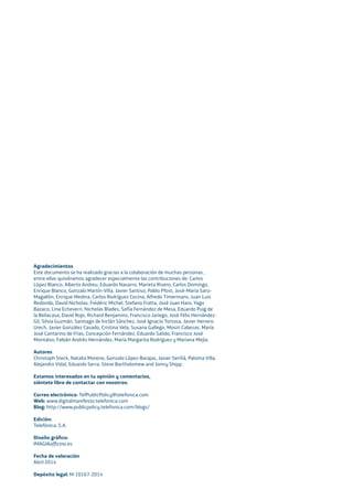 Agradecimientos
Este documento se ha realizado gracias a la colaboración de muchas personas ,
entre ellas quisiéramos agradecer especialmente las contribuciones de: Carlos
López Blanco, Alberto Andreu, Eduardo Navarro, Marieta Rivero, Carlos Domingo,
Enrique Blanco, Gonzalo Martín-Villa, Javier Santiso, Pablo Pfost, José-María Sanz-
Magallón, Enrique Medina, Carlos Rodríguez Cocina, Alfredo Timermans, Juan Luis
Redondo, David Nicholas, Frédéric Michel, Stefano Fratta, José Juan Haro, Yago
Bazaco, Lina Echeverri, Nicholas Blades, Sofía Fernández de Mesa, Eduardo Puig de
la Bellacasa, David Rojo, Richard Benjamins, Francisco Jariego, José Félix Hernández-
Gil, Silvia Guzmán, Santiago de Inclán Sánchez, José Ignacio Tortosa, Javier Herrero
Urech, Javier González Casado, Cristina Vela, Susana Gallego, Mosiri Cabezas, María
José Cantarino de Frías, Concepción Fernández, Eduardo Salido, Francisco José
Montalvo, Fabián Andrés Hernández, María Margarita Rodríguez y Mariana Mejía.
Autores
Christoph Steck, Natalia Moreno, Gonzalo López-Barajas, Javier Seriñá, Paloma Villa,
Alejandro Vidal, Eduardo Serra, Steve Bartholomew and Jonny Shipp.
Estamos interesados en tu opinión y comentarios,
siéntete libre de contactar con nosotros:
Correo electrónico: TefPublicPolicy@telefonica.com
Web: www.digitalmanifesto.telefonica.com
Blog: http://www.publicpolicy.telefonica.com/blogs/
Edición:
Telefónica, S.A.
Diseño gráﬁco:
IMAGIAofﬁcina.es
Fecha de valoración
Abril 2014
Depósito legal: M-10167-2014
 