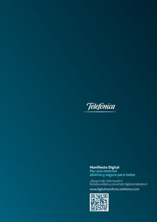 Maniﬁesto
Digital_
Por una Internet
abierta y
segura para
todos
Maniﬁesto Digital
Por una Internet
abierta y segura para todos
¿Desea más información?
Accedaavídeosyalaversióndigitalampliadaen
www.digitalmanifesto.telefonica.com
 