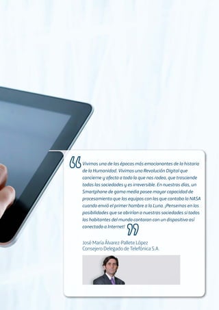 Vivimos una de las épocas más emocionantes de la historia
de la Humanidad. Vivimos una Revolución Digital que
concierne y afecta a todo lo que nos rodea, que trasciende
todas las sociedades y es irreversible. En nuestros días, un
Smartphone de gama media posee mayor capacidad de
procesamiento que los equipos con los que contaba la NASA
cuando envió el primer hombre a la Luna. ¡Pensemos en las
posibilidades que se abrirían a nuestras sociedades si todos
los habitantes del mundo contaran con un dispositivo así
conectado a Internet!
José María Álvarez-Pallete López
Consejero Delegado de Telefónica S.A.
 