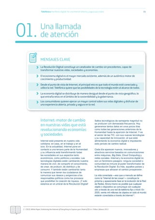 Internet: motor de cambio
en nuestras vidas que está
revolucionando economías
y sociedades
Internet está presente en nuestra vida
cotidiana: en casa, en el trabajo y en el
ocio. En la actualidad, Internet pone en
contacto a una tercera parte de la Humanidad
y su inﬂuencia está transformando todas
las sociedades en sus aspectos tanto
económicos, como políticos y sociales. Las
tecnologías digitales están cambiando nuestra
manera de vivir, de compartir el conocimiento,
de crear, de producir, de distribuir y de
consumir. Y también están cambiando tanto
la manera que tienen los ciudadanos de
comunicar sus deseos y exigencias a los
responsables políticos como los procesos
que posibilitan la creación de riqueza. ¡Y solo
estamos en el umbral de la Revolución Digital!
Saltos tecnológicos de semejante magnitud no
se producen con demasiada frecuencia. Hoy
generamos tantos datos en unos pocos días
como todas las generaciones anteriores de la
Humanidad hasta la aparición de Internet. Y es
el sector de las TIC, con sus nuevas tecnologías
y su capacidad de innovación, el que está
alimentando la economía digital e impulsando
este periodo de cambio radical.
Cada día aparecen nuevos, innovadores y
atractivos servicios basados en comunicaciones
entre máquinas, Big Data, Cloud Computing y
redes sociales. Internet y la economía digital no
son un fenómeno pasajero: ninguna sociedad o
comunidad es inmune al poder transformador de
la Revolución Digital. Es más, aquellos países y
empresas que abracen el cambio prosperarán.
La vida conectada —eso que a menudo se deﬁne
como la “Internet de las cosas”— constituye la
próxima y apasionante fase en la evolución de la Red
de Redes. Ahora mismo es posible que cualquier
objeto o dispositivo se comunique con cualquier
otro a través de una red de telefonía ﬁja o móvil. En
2020, veinte mil millones de objetos en todo el mundo
estarán conectados a través de Internet 2.
Telefónica Maniﬁesto Digital. Por una Internet abierta y segura para todos 14
2.- CISCO, White Paper, Embracing the Internet of Everything to Capture your Share of $14.4 Trillion, febrero 2013
Una llamada
de atención
MENSAJES CLAVE
La Revolución Digital constituye un catalizador de cambio sin precedentes, capaz de
transformar nuestras vidas, sociedades y economías.
El ecosistema digital es el mayor mercado existente, además de un auténtico motor de
crecimiento y productividad.
Desde el punto de vista de Internet, el principal reto es que todo el mundo esté conectado y
utilice la red. Telefónica quiere que las posibilidades de la tecnología estén al alcance de todos.
La economía digital se distribuye de manera desigual desde el punto de vista geográﬁco, lo
que entraña retos en el ámbito de la sostenibilidad y la gobernanza.
Los consumidores quieren ejercer un mayor control sobre sus vidas digitales y disfrutar de
una experiencia abierta, privada y segura en la red.
01.
 