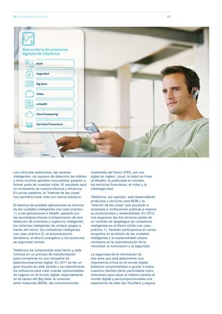 01. Una llamada de atención
Los vehículos autónomos, las neveras
inteligentes, los equipos de detección de infartos
y otros muchos aparatos innovadores pasarán a
formar parte de nuestras vidas. El resultado será
un incremento de nuestra eficacia y eficiencia.
En pocas palabras, la “Internet de las cosas”
nos permitirá hacer más con menos esfuerzo.
El abanico de posibles aplicaciones es enorme:
de las ciudades inteligentes (ver caso práctico
1), a las aplicaciones e-Health, pasando por
las tecnologías limpias (contaminación de aire,
detección de incendios o vigilancia inteligente),
los sistemas inteligentes de compra (pagos a
través del móvil), los contadores inteligentes
(ver caso práctico 2), la automatización
doméstica, el ahorro energético y los productos
de seguridad remota.
Telefónica ha comprendido este hecho y está
inmersa en un proceso de transformación
para convertirse en una compañía de
telecomunicaciones digital. En 2011 se dio un
gran impulso en este sentido y se intensificaron
los esfuerzos para crear nuevas oportunidades
de negocio en el mundo digital, especialmente
en el campo del Big Data, la conexión
entre máquinas (M2M), las comunicaciones
multimedia del futuro (FRC, por sus
siglas en inglés), cloud, la salud en línea
(e-Health), la publicidad en móviles,
los servicios financieros, el vídeo y la
ciberseguridad.
Telefónica, por ejemplo, está desarrollando
productos y servicios para M2M y la
“Internet de las cosas” que ayudarán a
empresas e instituciones públicas a mejorar
su productividad y sostenibilidad. En 2013,
nos asignaron las dos terceras partes de
un contrato de despliegue de contadores
inteligentes en el Reino Unido (ver caso
práctico 1). También participamos en varios
proyectos en el ámbito de las ciudades
inteligentes y la sostenibilidad urbana
centrados en la automatización de la
movilidad, la iluminación y la seguridad.
La seguridad de la información es
otra área que está adquiriendo una
importancia crítica en el mundo digital.
Estamos comprometidos a ayudar a todos
nuestros clientes (tanto particulares como
empresas) para sacar el máximo partido al
mundo digital y para proporcionarles una
experiencia de este tipo fructífera y segura.
15
Nueva oferta de soluciones
digitales de Telefónica
1
M2M
Seguridad
Big Data
Vídeo
e-Health
Cloud Computing
Servicios Financieros
 