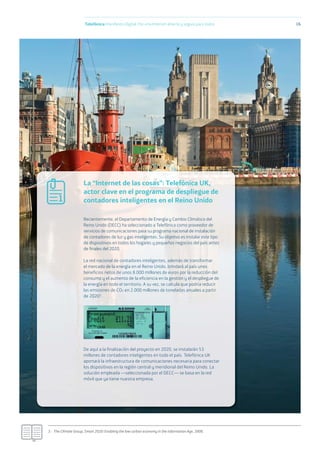 3.- The Climate Group, Smart 2020: Enabling the low carbon economy in the information Age, 2008.
La “Internet de las cosas”: Telefónica UK,
actor clave en el programa de despliegue de
contadores inteligentes en el Reino Unido
Recientemente, el Departamento de Energía y Cambio Climático del
Reino Unido (DECC) ha seleccionado a Telefónica como proveedor de
servicios de comunicaciones para su programa nacional de instalación
de contadores de luz y gas inteligentes. Su objetivo es instalar este tipo
de dispositivos en todos los hogares y pequeños negocios del país antes
de ﬁnales del 2020.
La red nacional de contadores inteligentes, además de transformar
el mercado de la energía en el Reino Unido, brindará al país unos
beneficios netos de unos 8.000 millones de euros por la reducción del
consumo y el aumento de la eficiencia en la gestión y el despliegue de
la energía en todo el territorio. A su vez, se calcula que podría reducir
las emisiones de CO2 en 2.000 millones de toneladas anuales a partir
de 20203.
De aquí a la finalización del proyecto en 2020, se instalarán 53
millones de contadores inteligentes en todo el país. Telefónica UK
aportará la infraestructura de comunicaciones necesaria para conectar
los dispositivos en la región central y meridional del Reino Unido. La
solución empleada —seleccionada por el DECC— se basa en la red
móvil que ya tiene nuestra empresa.
Telefónica Maniﬁesto Digital. Por una Internet abierta y segura para todos 16
1
 