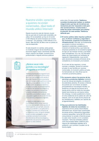 Nuestra visión: conectar
a quienes no están
conectados. ¡Que todo el
mundo utilice Internet!
Desde el punto de vista de Internet, el gran
reto es que todo el mundo esté conectado y la
utilice. En la actualidad, ya hay en el mundo
2.700 millones de seres humanos con acceso
a Internet15. Sin embargo, 4.600 millones no lo
tienen. Más del 90% de ellos viven en países en
vías de desarrollo.
Si esta situación no cambia, estos países
no recibirán ninguno de los beneﬁcios de la
economía digital: mayor crecimiento del PIB,
mayor creación de empleo, aumento de la
productividad o mejores servicios públicos,
entre otros. En este sentido, Telefónica
considera fundamental realizar un análisis
integral sobre qué tipo de iniciativas son
necesarias para dar respuesta a este gran
reto socioeconómico, involucrando a
todas las partes interesadas para diseñar
la solución. En este sentido, Telefónica
deﬁende que:
El sector público debe impulsar políticas
que, al ofrecer confianza y seguridad a
los inversores, propicien la inversión en
infraestructuras. Para ello, es fundamental
que exista un entorno normativo y
regulatorio predecible y estable para la
inversión en banda ancha y que todas las
empresas presentes en el ecosistema digital
se rijan por las mismas normas y que éstas
sean homogéneas. A su vez, los mercados
deben ser supervisados por entidades de
regulación independientes, cuya acción
esté claramente orientada al fomento de la
competencia, la innovación y la inversión.
En el caso de las regiones o zonas
remotas y aisladas, donde la inversión
privada no sea factible por razones
comerciales, la inversión público-privada
ha demostrado ser más eficaz que la
inversión puramente pública.
Es necesario reducir los precios de los
servicios y productos digitales mediante
el uso de nuevas tecnologías y la adopción
de estándares abiertos. El acceso a Internet
de quienes aún no lo tienen se basará
principalmente en tecnologías móviles. La
tendencia a la baja de los precios de la
banda ancha móvil en todos los mercados
desde hace tiempo es una buena noticia.
Sin embargo, no está sucediendo lo mismo
en otros eslabones de la cadena de valor de
Internet, como es el caso de los precios de
los Smartphones y tabletas (ver capítulo de
la Agenda Abierta).
Hay que potenciar las habilidades
digitales de todas las sociedades. La
experiencia de los países desarrollados
demuestra que, aunque haya conectividad
de banda ancha y dispositivos disponibles
a precios asequibles, cerca del 20% de los
consumidores no accede a Internet porque
no sabe cómo hacerlo o no lo considera
necesario. Tanto las entidades públicas
como las privadas deben colaborar para
mejorar las habilidades digitales de la
población y así contribuir a acabar con la
brecha digital.
Telefónica Maniﬁesto Digital. Por una Internet abierta y segura para todos 22
15.- UIT, The World in 2013. ICT facts and ﬁgures, 2013
¿Quiere sacar más
partido a su tecnología?
¡Pregunte a un Gurú!
Telefónica ha lanzado el programa Gurú
con el fin de facilitar el encuentro entre
personas y tecnologías tanto desde el
punto de vista lúdico como puramente
práctico. Los gurús son expertos en temas
digitales y se pueden encontrar en más
de 800 puntos de venta de Telefónica
por todo el mundo. Su principal objetivo
es eliminar las barreras tecnológicas y
ayudar a las personas a comprender
las potencialidades y herramientas
disponibles para resolver cualquier duda
que pueda surgirles en el uso de Internet u
otros servicios o dispositivos digitales.
Los gurús no solo explican a los
consumidores cómo utilizar nuestros
servicios, sino también cómo sacarles el
máximo partido: por ejemplo, asesoran
sobre el uso del Wi-Fi, una aplicación o
enseñan a transferir los contactos de
un dispositivo a otro. Los gurús también
tienen una labor pedagógica, ya que
pretenden estimular la curiosidad,
difundiendo las últimas tecnologías y
enseñando a las personas cómo pueden
mejorar su vida cotidiana.
3
 