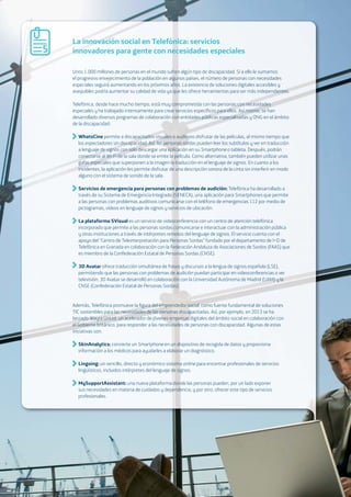 01. The Big Picture: A wake-up call 25
La innovación social en Telefónica: servicios
innovadores para gente con necesidades especiales
Unos 1.000 millones de personas en el mundo sufren algún tipo de discapacidad. Si a ello le sumamos
el progresivo envejecimiento de la población en algunos países, el número de personas con necesidades
especiales seguirá aumentando en los próximos años. La existencia de soluciones digitales accesibles y
asequibles podría aumentar su calidad de vida ya que les ofrece herramientas para ser más independientes.
Telefónica, desde hace mucho tiempo, está muy comprometida con las personas con necesidades
especiales y ha trabajado intensamente para crear servicios especíﬁcos para ellos. Así mismo, se han
desarrollado diversos programas de colaboración con entidades públicas especializadas y ONG en el ámbito
de la discapacidad:
WhatsCine permite a discapacitados visuales o auditivos disfrutar de las películas, al mismo tiempo que
los espectadores sin discapacidad. Así, las personas sordas pueden leer los subtítulos y ver en traducción
a lenguaje de signos con solo descargar una aplicación en su Smartphone o tableta. Después, podrán
conectarse al Wi-Fi de la sala donde se emite la película. Como alternativa, también pueden utilizar unas
gafas especiales que superponen a la imagen la traducción en el lenguaje de signos. En cuanto a los
invidentes, la aplicación les permite disfrutar de una descripción sonora de la cinta sin interferir en modo
alguno con el sistema de sonido de la sala.
Servicios de emergencia para personas con problemas de audición: Telefónica ha desarrollado a
través de su Sistema de Emergencia Integrado (SENECA), una aplicación para Smartphones que permite
a las personas con problemas auditivos comunicarse con el teléfono de emergencias 112 por medio de
pictogramas, vídeos en lenguaje de signos y servicios de ubicación.
La plataforma SVisual es un servicio de videoconferencia con un centro de atención telefónica
incorporado que permite a las personas sordas comunicarse e interactuar con la administración pública
y otras instituciones a través de intérpretes remotos del lenguaje de signos. El servicio cuenta con el
apoyo del “Centro de Teleinterpretación para Personas Sordas” fundado por el departamento de I+D de
Telefónica en Granada en colaboración con la Federación Andaluza de Asociaciones de Sordos (FAAS) que
es miembro de la Confederación Estatal de Personas Sordas (CNSE).
3D Avatar ofrece traducción simultánea de frases y discursos a la lengua de signos española (LSE),
permitiendo que las personas con problemas de audición puedan participar en videoconferencias o ver
televisión. 3D Avatar se desarrolló en colaboración con la Universidad Autónoma de Madrid (UAM) y la
CNSE (Confederación Estatal de Personas Sordas).
Además, Telefónica promueve la ﬁgura del emprendedor social, como fuente fundamental de soluciones
TIC sostenibles para las necesidades de las personas discapacitadas. Así, por ejemplo, en 2013 se ha
lanzado Wayra UnLtd, un acelerador de jóvenes empresas digitales del ámbito social en colaboración con
el Gobierno británico, para responder a las necesidades de personas con discapacidad. Algunas de estas
iniciativas son:
SkinAnalytics: convierte un Smartphone en un dispositivo de recogida de datos y proporciona
información a los médicos para ayudarles a elaborar un diagnóstico.
Lingoing: un sencillo, directo y económico sistema online para encontrar profesionales de servicios
lingüísticos, incluidos intérpretes del lenguaje de signos.
MySupportAssistant: una nueva plataforma donde las personas pueden, por un lado exponer
sus necesidades en materia de cuidados y dependencia, y por otro, ofrecer este tipo de servicios
profesionales.
5
 