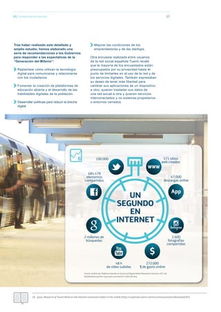 01. Una llamada de atención 27
Tras haber realizado este detallado y
amplio estudio, hemos elaborado una
serie de recomendaciones a los Gobiernos
para responder a las expectativas de la
“Generación del Milenio”:
Replantear cómo utilizan la tecnología
digital para comunicarse y relacionarse
con los ciudadanos.
Fomentar la creación de plataformas de
educación abierta y el desarrollo de las
habilidades digitales de la población.
Desarrollar políticas para reducir la brecha
digital.
Mejorar las condiciones de los
emprendedores y de las startups.
Otra encuesta realizada entre usuarios
de la red social española Tuenti reveló
que la mayoría de los encuestados están
preocupados por su privacidad hasta el
punto de limitarles en el uso de la red y de
los servicios digitales. También expresaban
su deseo de tener más libertad para
cambiar sus aplicaciones de un dispositivo
a otro; quieren trasladar sus datos de
una red social a otra y quieren servicios
interconectados y no sistemas propietarios
o entornos cerrados.
100.000
684.478
elementos
compartidos
571 sitios
web creados
47.000
descargas online
3.600
fotografías
compartidas
2 millones de
búsquedas
48 h
de vídeo subidas
272.000
$ de gasto online
Fuente: Análisis de Telefónica basado en Social and Digital Media Revolution Statistics 2013 de
MistMediaGroup (htt://youtube.com/watch?v=Slb5x5ﬁ xk4).
UN
SEGUNDO
EN
INTERNET
18.- Ipsos, Research of Tuenti Móvil on the Internet connection habits in the mobile (http://corporate.tuenti.com/es/communication/download/87).
6
 