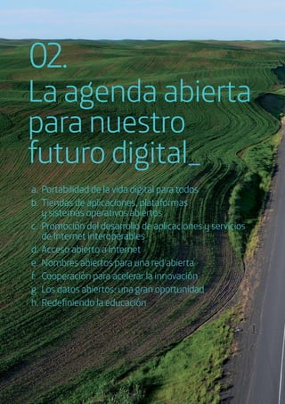a. Portabilidad de la vida digital para todos
b. Tiendas de aplicaciones, plataformas
y sistemas operativos abiertos
c. Promoción del desarrollo de aplicaciones y servicios
de Internet interoperables
d. Acceso abierto a Internet
e. Nombres abiertos para una red abierta
f. Cooperación para acelerar la innovación
g. Los datos abiertos: una gran oportunidad
h. Redeﬁniendo la educación
La agenda abierta
para nuestro
futuro digital_
02.
 