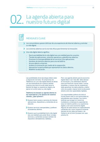 Las posibilidades de la tecnología deben estar
a disposición de todos. El compromiso de
Telefónica con una vida digital abierta se alinea
con las expectativas de nuestros clientes:
creemos que todo el mundo debe tener la
libertad de elegir su experiencia digital y de
ejercer el control sobre su vida digital.
Telefónica ha basado su agenda abierta en
las expectativas y los deseos de nuestros
clientes. ¿Qué quieren?:
Quieren tener acceso a servicios de Internet,
aplicaciones, dispositivos y contenidos de su
elección.
Quieren servicios interoperables y preﬁeren
ecosistemas abiertos.
Quieren que la portabilidad de la vida digital
sea una realidad para poder llevar consigo
servicios y contenidos aunque cambien de
dispositivo (Smartphones, tabletas).
Pero una agenda abierta para la economía
digital debe ir aún más allá: debe abrazar
la innovación y los estándares abiertos
para que ﬂorezcan nuevas ideas, nuevas
empresas y nuevas vías de cooperación;
debe garantizar los datos abiertos y deﬁnir
cómo se pueden mejorar tanto la educación
abierta como las capacidades digitales.
Los responsables políticos de todo el
mundo tienen ante sí una oportunidad sin
precedentes para impulsar, hoy mismo,
políticas que pongan en manos de
ciudadanos y empresas la capacidad de
sacar el máximo partido a su experiencia
digital y a la nueva economía digital.
Algunos de estos temas son especialmente
candentes tal y como muestra la reciente
decisión de los Jefes de Estado o de
Gobierno de la Unión Europea (ver caso
práctico 6).
Telefónica Maniﬁesto Digital. Por una Internet abierta y segura para todos 32
02. La agenda abierta para
nuestro futuro digital
MENSAJES CLAVE
Los consumidores quieren disfrutar de una experiencia de Internet abierta y controlar
su vida digital.
Los sistemas abiertos son la vía más eﬁcaz para fomentar la innovación.
Una vida digital abierta signiﬁca:
• Que la portabilidad de la vida digital sea una realidad para los usuarios.
• Tiendas de aplicaciones, sistemas operativos y plataformas abiertos.
• Promover la interoperabilidad de los servicios y las aplicaciones.
• Nombres de dominio abiertos para una red abierta.
• Acceso abierto a Internet.
• Acelerar la innovación por medio de la cooperación.
• Aprovechar la oportunidad que representan los datos abiertos.
• Redeﬁnir la educación.
 