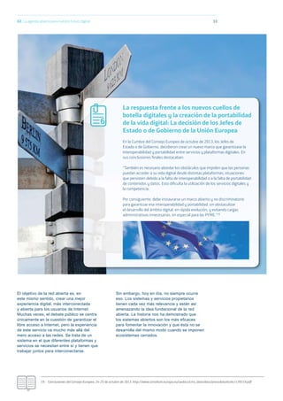 02. La agenda abierta para nuestro futuro digital
El objetivo de la red abierta es, en
este mismo sentido, crear una mejor
experiencia digital, más interconectada
y abierta para los usuarios de Internet.
Muchas veces, el debate público se centra
únicamente en la cuestión de garantizar el
libre acceso a Internet, pero la experiencia
de este servicio va mucho más allá del
mero acceso a las redes. Se trata de un
sistema en el que diferentes plataformas y
servicios se necesitan entre sí y tienen que
trabajar juntos para interconectarse.
Sin embargo, hoy en día, no siempre ocurre
eso. Los sistemas y servicios propietarios
tienen cada vez más relevancia y están así
amenazando la idea fundacional de la red
abierta. La historia nos ha demostrado que
los sistemas abiertos son los más eﬁcaces
para fomentar la innovación y que ésta no se
desarrolla del mismo modo cuando se imponen
ecosistemas cerrados.
33
19.- Conclusiones del Consejo Europeo, 24-25 de octubre de 2013. http://www.consilium.europa.eu/uedocs/cms_data/docs/pressdata/es/ec/139219.pdf
La respuesta frente a los nuevos cuellos de
botella digitales y la creación de la portabilidad
de la vida digital: La decisión de los Jefes de
Estado o de Gobierno de la Unión Europea
6
En la Cumbre del Consejo Europeo de octubre de 2013, los Jefes de
Estado o de Gobierno, decidieron crear un nuevo marco que garantizase la
interoperabilidad y portabilidad entre servicios y plataformas digitales. En
sus conclusiones ﬁnales destacaban:
“También es necesario abordar los obstáculos que impiden que las personas
puedan acceder a su vida digital desde distintas plataformas, situaciones
que persisten debido a la falta de interoperabilidad o a la falta de portabilidad
de contenidos y datos. Esto diﬁculta la utilización de los servicios digitales y
la competencia.
Por consiguiente, debe instaurarse un marco abierto y no discriminatorio
para garantizar esa interoperabilidad y portabilidad, sin obstaculizar
el desarrollo del ámbito digital, en rápida evolución, y evitando cargas
administrativas innecesarias, en especial para las PYME.”19
 