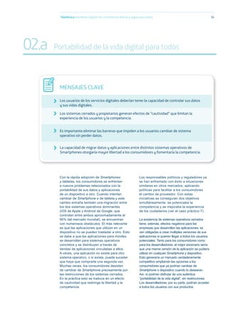 Con la rápida adopción de Smartphones
y tabletas, los consumidores se enfrentan
a nuevos problemas relacionados con la
portabilidad de sus datos y aplicaciones
de un dispositivo a otro. Cuando intentan
cambiar de Smartphone o de tableta y este
cambio entraña también una migración entre
los dos sistemas operativos dominantes
(iOS de Apple y Android de Google, que
controlan entre ambos aproximadamente el
90% del mercado mundial), se encuentran
con numerosos obstáculos. El más relevante
es que las aplicaciones que utilizan en un
dispositivo no se pueden trasladar a otro. Esto
se debe a que las aplicaciones para móviles
se desarrollan para sistemas operativos
concretos y se distribuyen a través de
tiendas de aplicaciones vinculadas a ellos.
A veces, una aplicación no existe para otro
sistema operativo, o si existe, puede suceder
que haya que comprarla una segunda vez.
Muchas veces, los consumidores desisten
de cambiar de Smartphone precisamente por
las restricciones de los sistemas cerrados.
En la práctica esto se traduce en un efecto
de cautividad que restringe la libertad y la
competencia.
Los responsables políticos y reguladores ya
se han enfrentado con éxito a situaciones
similares en otros mercados, aplicando
políticas para facilitar a los consumidores
el cambio de proveedor. Con estas
iniciativas se conseguían dos objetivos
simultáneamente: se potenciaba la
competencia y se mejoraba la experiencia
de los ciudadanos (ver el caso práctico 7).
La existencia de sistemas operativos cerrados
tiene, además, efectos negativos para las
empresas que desarrollan las aplicaciones: se
ven obligadas a crear múltiples versiones de sus
aplicaciones si quieren llegar a todos los usuarios
potenciales. Tanto para los consumidores como
para los desarrolladores, el mejor escenario sería
que una misma versión de la aplicación se pudiera
utilizar en cualquier Smartphone y dispositivo.
Esto generaría un mercado verdaderamente
competitivo ampliando las opciones a los
consumidores que ya podrían cambiar de
Smartphone o dispositivo cuando lo desearan.
Así, sí podrían disfrutar de una auténtica
“portabilidad de la vida digital”, sin restricciones.
Los desarrolladores, por su parte, podrían acceder
a todos los usuarios con sus productos.
Telefónica Maniﬁesto Digital. Por una Internet abierta y segura para todos 34
MENSAJES CLAVE
Los usuarios de los servicios digitales deberían tener la capacidad de controlar sus datos
y sus vidas digitales.
Los sistemas cerrados y propietarios generan efectos de “cautividad” que limitan la
experiencia de los usuarios y la competencia.
Es importante eliminar las barreras que impiden a los usuarios cambiar de sistema
operativo sin perder datos.
La capacidad de migrar datos y aplicaciones entre distintos sistemas operativos de
Smartphones otorgaría mayor libertad a los consumidores y fomentaría la competencia.
02.a Portabilidad de la vida digital para todos
 