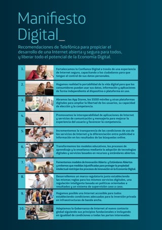 Maniﬁesto
Digital_
Recomendaciones de Telefónica para propiciar el
desarrollo de una Internet abierta y segura para todos,
y liberar todo el potencial de la Economía Digital.
1.
2.
3.
4.
5.
6.
7.
8.
9.
10.
Fortalezcamos la Conﬁanza Digital a través de una experiencia
de Internet segura, capacitando a los ciudadanos para que
tengan el control de sus datos personales.
Hagamos realidad la portabilidad de la vida digital para que los
consumidores puedan usar sus datos, información y aplicaciones
de forma independiente al dispositivo o plataforma en uso.
Abramos las App Stores, los SSOO móviles y otras plataformas
digitales para ampliar la libertad de los usuarios, su capacidad
de elección y la competencia.
Promovamos la interoperabilidad de aplicaciones de Internet
y servicios de comunicación y mensajería para mejorar la
experiencia del usuario y favorecer la competencia.
Incrementemos la transparencia de las condiciones de uso de
los servicios de Internet y la diferenciación entre publicidad e
información en los resultados de las búsquedas online.
Transformemos los modelos educativos, los procesos de
aprendizaje y la enseñanza mediante la adopción de tecnologías
digitales y servicios basados en recursos y estándares abiertos.
FomentemosmodelosdeInnovaciónAbierta yEstándaresAbiertos
yevitemosquemedidasinjustiﬁcadasparaprotegerlapropiedad
intelectualrestrinjanlosprocesosdeinnovaciónenlaEconomíaDigital.
Desarrollemos un marco regulatorio justo estableciendo
las mismas reglas para los mismos servicios digitales, una
regulación inteligente basada en políticas orientadas a
resultados y un sistema de supervisión caso a caso.
Hagamos posible una Internet accesible para todos
estableciendo condiciones adecuadas para la inversión privada
en infraestructuras de banda ancha.
Adaptemos la Gobernanza de Internet al nuevo contexto
global siguiendo sus principios fundacionales e incluyendo
en igualdad de condiciones a todas las partes interesadas.
 