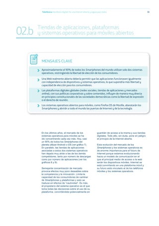 En los últimos años, el mercado de los
sistemas operativos para móviles se ha
ido concentrando cada vez más. Hoy, casi
un 90% de todos los Smartphones del
planeta utilizan Android o iOS (ver gráﬁco 7).
En paralelo, las tiendas de aplicaciones
asociadas a estos dos sistemas operativos
han dejado muy atrás a las de los demás
competidores, tanto por número de descargas
como por número de aplicaciones (ver los
gráficos 8 y 9).
Semejante concentración de mercado
provoca efectos muy poco deseables sobre
la competencia y la innovación. Limita la
capacidad de los consumidores de cambiar
de Smartphones y plataformas y esto se
traduce en efectos de “cautividad”. Es más,
el propietario del sistema operativo es el que
toma todas las decisiones sobre el uso de su
plataforma, convirtiéndolo potencialmente en
guardián de acceso a la misma y sus tiendas
digitales. Todo ello, sin duda, pone en peligro
el principio de la Internet abierta.
Esta evolución del mercado de los
Smartphones y los sistemas operativos es
de enorme importancia para el futuro de
Internet porque estamos evolucionando
hacia un modelo de comunicación en el
que el principal medio de acceso a la web
serán los dispositivos móviles. Internet se
está convirtiendo en una plataforma móvil y
su futuro está vinculado al de los teléfonos
móviles y los sistemas operativos.
Telefónica Maniﬁesto Digital. Por una Internet abierta y segura para todos 38
MENSAJES CLAVE
Aproximadamente el 90% de todos los Smartphones del mundo utilizan solo dos sistemas
operativos, restringiendo la libertad de elección de los consumidores.
Una Web realmente abierta debería permitir que las aplicaciones funcionasen igualmente
con independencia de dispositivos y sistemas operativos, lo que supondría más libertad y
capacidad de elección para los consumidores.
Las plataformas digitales globales (redes sociales, tiendas de aplicaciones y mercados
online), con sus políticas corporativas y sobre contenidos, inﬂuyen de manera muy directa
en principios constitucionales de las sociedades democráticas como la libertad de expresión
o el derecho de reunión.
Los sistemas operativos abiertos para móviles, como Firefox OS de Mozilla, abaratarán los
Smartphones y abrirán a todo el mundo las puertas de Internet y de la tecnología.
02.b Tiendas de aplicaciones, plataformas
y sistemas operativos para móviles abiertos
 