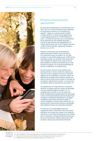 41
20.- Vision mobile&Plum, The European App Economy. Creating Jobs and driving growth, septiembre 2013.
21.- Para más información: Abi research Mobile OS, Browsers and Applications research service, 2013.
22.- Mobile Game Arch, The future of the European mobile games ecosystem, 2013.
El nuevo universo de las
aplicaciones
El sector de las aplicaciones no existía hace cinco
años. Hoy es un sector floreciente que contribuye
al crecimiento económico y a la creación de
empleo20. Según un reciente estudio de ABI21,
a finales de 2012, el sector de las aplicaciones
a escala global alcanzó los 18.400 millones de
euros. La tendencia apunta a que la monetización
de las aplicaciones para tabletas alcanzará
a la de las aplicaciones para Smartphones. El
mismo estudio prevé que en 2013 Apple controlará
un 65% de este mercado, seguida por Google y
Android, con un 27%.
Además, está previsto que la descarga de
aplicaciones para móviles crezca con fuerza
en los próximos años (ver gráfico 10). En este
contexto, es importante destacar que el 90% de las
descargas totales son gratuitas. Esto quiere decir
que el modelo de negocio de la mayoría de los
desarrolladores se basa necesariamente en otras
fuentes de ingresos, por lo general publicidad de
terceros integrada en sus aplicaciones.
En este sentido, el sector de las aplicaciones
está siguiendo el mismo modelo de negocio que
Internet, es decir, basado en servicios “gratuitos”
pagados por la publicidad. El reducido número de
aplicaciones de pago podría explicar también por
qué la mayoría de las que se lanzan al mercado se
consideran “aplicaciones muertas” y nunca se han
actualizado desde su lanzamiento (ver gráfico 11).
Las aplicaciones con mayor éxito son, a distancia
del resto, los juegos, tanto por número de descargas
como por ingresos totales (ver gráﬁco 12). La
competencia es durísima: en un día, solo en la
tienda de aplicaciones de Apple aparecen 200 juegos
nuevos. El principal problema para las empresas que
se dedican a desarrollar aplicaciones es conseguir
visibilidad en las tiendas de Android y Apple. Y
como la visibilidad, al menos hasta cierto punto, se
puede comprar, este entorno favorece a los grandes
desarrolladores frente a las pequeñas empresas22.
Por todo ello, los responsables políticos y
reguladores deben comprender mejor las nuevas
dinámicas de mercado que rodean a los sistemas
operativos y las tiendas de aplicaciones de móviles
para, en definitiva, proteger la libertad de elección
de los consumidores e impedir desviaciones del
mercado o abusos de posiciones dominantes.
02.b Tiendas de aplicaciones, plataformas y sistemas operativos para móviles abiertos
 