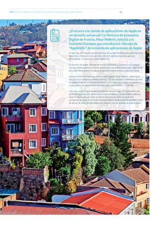 43
¿El acceso a la tienda de aplicaciones de Apple es
un derecho universal? La Ministra de Economía
Digital de Francia, Fleur Pellerin, solicitó a la
Comisión Europea que estudiara la retirada de
“AppGratis” de la tienda de aplicaciones de Apple
En abril de 2013 Apple decidió eliminar de su App Store la aplicación francesa
AppGratis. Esta aplicación permitía obtener aplicaciones de pago con
descuentos, o incluso de manera gratuita.
La decisión de Apple, tomada de manera unilateral y contraria a sus propias
normas, desencadenó un fuerte debate entre las partes implicadas, algunas de
las cuales denunciaron un abuso de posición dominante por parte de Apple.
Incluso la Ministra francesa de Economía Digital, Fleur Pellerin, comentó la
decisión de la empresa estadounidense: “Es una decisión unilateral que pone
en peligro nuestro modelo económico (...) En este caso, lo que se plantea es
una cuestión de equilibrio en las relaciones comerciales (...)” afirmó.
Y es más, anunció que tenían la intención de investigar la “imposición” por
parte de Apple de sus condiciones a consumidores y responsables políticos.
Hasta la fecha actual, tanto la oficina francesa de defensa de la libre
competencia como la Comisión Europea siguen analizando los posibles casos
de abuso de posición dominante en relación con las tiendas de aplicaciones.
02.b Tiendas de aplicaciones, plataformas y sistemas operativos para móviles abiertos
9
 