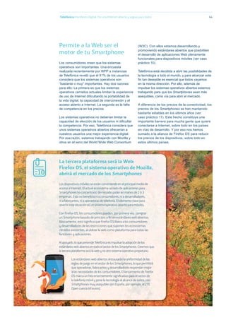 Telefónica Maniﬁesto Digital. Por una Internet abierta y segura para todos 44
Permite a la Web ser el
motor de tu Smartphone
Los consumidores creen que los sistemas
operativos son importantes. Una encuesta
realizada recientemente por WPP a instancias
de Telefónica reveló que el 81% de los usuarios
considera que los sistemas operativos son
“bastante o muy” importantes. Hay dos razones
para ello: La primera es que los sistemas
operativos cerrados actuales limitan la experiencia
de uso de Internet diﬁcultando la portabilidad de
la vida digital, la capacidad de interconexión y el
acceso abierto a Internet. La segunda es la falta
de competencia en los precios.
Los sistemas operativos no deberían limitar la
capacidad de elección de los usuarios ni diﬁcultar
la competencia. Por eso, Telefónica considera que
unos sistemas operativos abiertos ofrecerían a
nuestros usuarios una mejor experiencia digital.
Por esa razón, estamos trabajando con Mozilla y
otros en el seno del World Wide Web Consortium
(W3C). Con ellos estamos desarrollando y
promoviendo estándares abiertos que posibiliten
el desarrollo de aplicaciones Web plenamente
funcionales para dispositivos móviles (ver caso
práctico 10).
Telefónica está decidida a abrir las posibilidades de
la tecnología a todo el mundo, y para alcanzar este
ﬁn tan deseable es esencial que todos vayamos
en la misma dirección. Por ello, además de
impulsar los sistemas operativos abiertos estamos
trabajando para que los Smartphones sean más
asequibles, como vía para abrir el mercado.
A diferencia de los precios de la conectividad, los
precios de los Smartphones se han mantenido
bastante estables en los últimos años (ver
caso práctico 11). Este hecho constituye una
importante barrera para mucha gente que quiere
conectarse a Internet, sobre todo en los países
en vías de desarrollo. Y por eso nos hemos
sumado a la alianza de Firefox OS para reducir
los precios de los dispositivos, sobre todo en
estos últimos países.
Los dispositivos móviles se están convirtiendo en el principal medio de
acceso a Internet. El actual ecosistema cerrado de aplicaciones para
Smartphones ha concentrado demasiado poder en manos de 2 ó 3
empresas. Esto no beneﬁcia ni a consumidores, ni a desarrolladores,
ni a fabricantes, ni a operadoras de telefonía. El elemento clave para
revertir esta situación es un sistema operativo abierto para móviles.
Con Firefox OS, los consumidores pueden, por primera vez, comprar
un Smartphone basado de principio a ﬁn en estándares web abiertos.
Básicamente, esto signiﬁca que Firefox OS libera a los consumidores
y desarrolladores de las restricciones que suponen los ecosistemas
cerrados existentes, al utilizar la web como plataforma para todas las
funciones y aplicaciones.
Al apoyarlo, lo que pretende Telefónica es impulsar la adopción de los
estándares web abiertos en todo el sector de los Smartphones. Creemos que
la tercera plataforma será la web y no otro sistema operativo propietario.
Los estándares web abiertos restaurarán la uniformidad de las
reglas de juego en el sector de los Smartphones, lo que permitirá
que operadoras, fabricantes y desarrolladores respondan mejor
a las necesidades de los consumidores. El lanzamiento de Firefox
OS marca un hito enormemente signiﬁcativo para el sector de
la telefonía móvil y pone la tecnología al alcance de todos, con
Smartphones muy asequibles (en España, por ejemplo, el ZTE
Open cuesta 69 euros).
La tercera plataforma será la Web:
Firefox OS, el sistema operativo de Mozilla,
abrirá el mercado de los Smartphones10
 