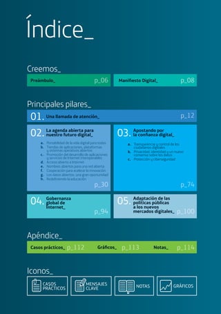 Maniﬁesto Digital_Preámbulo_ p_06 p_08
Creemos_
GRÁFICOSCASOS
PRÁCTICOS NOTASMENSAJES
CLAVE
Iconos_
Principales pilares_
Una llamada de atención_ p_12
p_94
04. Gobernanza
global de
Internet_
p_100
05. Adaptación de las
políticas públicas
a los nuevos
mercados digitales_
a. Portabilidad de la vida digital para todos
b. Tiendas de aplicaciones, plataformas
y sistemas operativos abiertos
c. Promoción del desarrollo de aplicaciones
y servicios de Internet interoperables
d. Acceso abierto a Internet
e. Nombres abiertos para una red abierta
f. Cooperación para acelerar la innovación
g. Los datos abiertos: una gran oportunidad
h. Redeﬁniendo la educación
p_30
Apostando por
la conﬁanza digital_
a. Transparencia y control de los
ciudadanos digitales
b. Privacidad, identidad y un nuevo
consenso sobre los datos
c. Protección y ciberseguridad
p_74
La agenda abierta para
nuestro futuro digital_02. 03.
01.
Apéndice_
Casos prácticos_ Notas_Gráﬁcos_p_112 p_114p_113
Índice_
 