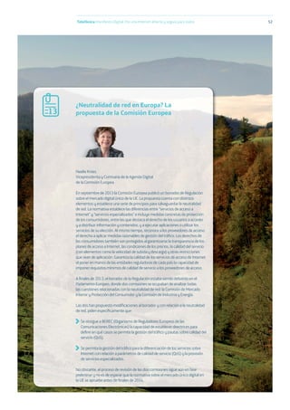 Telefónica Maniﬁesto Digital. Por una Internet abierta y segura para todos 52
Neelie Kroes
Vicepresidenta y Comisaria de la Agenda Digital
de la Comisión Europea
En septiembre de 2013 la Comisión Europea publicó un borrador de Regulación
sobre el mercado digital único de la UE. La propuesta cuenta con distintos
elementos y establece una serie de principios para salvaguardar la neutralidad
de red. La normativa establece las diferencias entre “servicios de acceso a
Internet” y “servicios especializados” e incluye medidas concretas de protección
de los consumidores, entre las que destaca el derecho de los usuarios a acceder
y a distribuir información y contenidos, y a ejecutar aplicaciones o utilizar los
servicios de su elección. Al mismo tiempo, reconoce a los proveedores de acceso
el derecho a aplicar medidas razonables de gestión del tráﬁco. Los derechos de
los consumidores también son protegidos al garantizarse la transparencia de los
planes de acceso a Internet, las condiciones de los precios, la calidad del servicio
(con elementos como la velocidad de subida y descarga) y otras restricciones
que sean de aplicación. Garantiza la calidad de los servicios de acceso de Internet
al poner en manos de las entidades reguladoras de cada país la capacidad de
imponer requisitos mínimos de calidad de servicio a los proveedores de acceso.
A ﬁnales de 2013, el borrador de la Regulación estaba siendo debatido en el
Parlamento Europeo, donde dos comisiones se ocupaban de analizar todas
las cuestiones relacionadas con la neutralidad de red: la Comisión de Mercado
Interior y Protección del Consumidor y la Comisión de Industria y Energía.
Las dos han propuesto modiﬁcaciones al borrador y con relación a la neutralidad
de red, piden especíﬁcamente que:
Se otorgue a BEREC (Organismo de Reguladores Europeos de las
Comunicaciones Electrónicas) la capacidad de establecer directrices para
deﬁnir en qué casos se permite la gestión del tráﬁco y pautas sobre calidad del
servicio (QoS).
Se permita la gestión del tráﬁco para la diferenciación de los servicios sobre
Internet con relación a parámetros de calidad de servicio (QoS) y la provisión
de servicios especializados.
No obstante, el proceso de revisión de las dos comisiones sigue aún en fase
preliminar y no es de esperar que la normativa sobre el mercado único digital en
la UE se apruebe antes de ﬁnales de 2014.
¿Neutralidad de red en Europa? La
propuesta de la Comisión Europea13
 