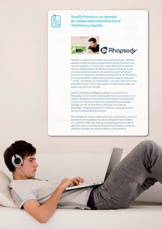 02.d The Open Agenda for our digital future. Open access to the Internet 53
Spotify Premium, un ejemplo
de colaboración fructífera entre
Telefónica y Spotify
Telefónica y Spotify han firmado un acuerdo por el que Telefónica
adquiere el derecho exclusivo para ofrecer Spotify Premium a sus
clientes españoles. En menos de 4 meses desde que se lanzó el
servicio, 50.000 clientes de Telefónica lo han contratado, lo que
es buena prueba del atractivo de esta oferta. Spotify Premium
permite a los clientes de Telefónica disfrutar de más de 20 millones
de canciones desde cualquier parte y desde cualquier dispositivo
—un PC, una tableta, un Smartphone—, por solo 4,99 euros al mes
(más IVA) durante 2 años. Esto supone un 40% de descuento con
respecto al precio de mercado.
Además, Telefónica ha llegado también a un acuerdo con
Rhapsody, un servicio de streaming de música que compite con
Spotify. Mediante el acuerdo alcanzado Telefónica proporciona
acceso a sus clientes de Alemania y Latinoamérica al amplio
catálogo de más de 20 millones de títulos musicales de
Rhapsody. Y Rhapsody, gracias a Telefónica, entra por primera
vez en el mercado latinoamericano.
Otro ejemplo de exitosa colaboración entre operadoras y servicios
de Internet es el contrato firmado por Shazam Entertainment
Ltd. y América Móvil que incluye un acuerdo para preinstalar la
aplicación de reconocimiento de música de Shazam en todos los
teléfonos vendidos por América Móvil en Latinoamérica.
14
 
