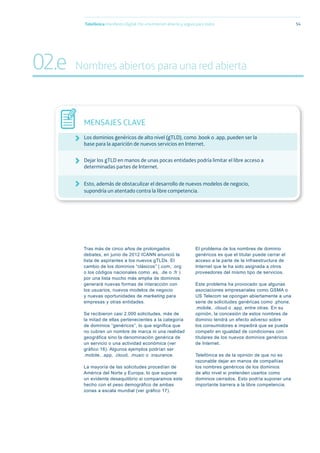 Tras más de cinco años de prolongados
debates, en junio de 2012 ICANN anunció la
lista de aspirantes a los nuevos gTLDs. El
cambio de los dominios “clásicos” (.com, .org
o los códigos nacionales como .es, .de o .fr )
por una lista mucho más amplia de dominios
generará nuevas formas de interacción con
los usuarios, nuevos modelos de negocio
y nuevas oportunidades de marketing para
empresas y otras entidades.
Se recibieron casi 2.000 solicitudes, más de
la mitad de ellas pertenecientes a la categoría
de dominios “genéricos”, lo que significa que
no cubren un nombre de marca ni una realidad
geográfica sino la denominación genérica de
un servicio o una actividad económica (ver
gráfico 16). Algunos ejemplos podrían ser
.mobile, .app, .cloud, .music o .insurance.
La mayoría de las solicitudes procedían de
América del Norte y Europa, lo que supone
un evidente desequilibrio si comparamos este
hecho con el peso demográfico de ambas
zonas a escala mundial (ver gráfico 17).
El problema de los nombres de dominio
genéricos es que el titular puede cerrar el
acceso a la parte de la infraestructura de
Internet que le ha sido asignada a otros
proveedores del mismo tipo de servicios.
Este problema ha provocado que algunas
asociaciones empresariales como GSMA o
US Telecom se opongan abiertamente a una
serie de solicitudes genéricas como .phone,
.mobile, .cloud o .app, entre otras. En su
opinión, la concesión de estos nombres de
dominio tendrá un efecto adverso sobre
los consumidores e impedirá que se pueda
competir en igualdad de condiciones con
titulares de los nuevos dominios genéricos
de Internet.
Telefónica es de la opinión de que no es
razonable dejar en manos de compañías
los nombres genéricos de los dominios
de alto nivel si pretenden usarlos como
dominios cerrados. Esto podría suponer una
importante barrera a la libre competencia.
Telefónica Maniﬁesto Digital. Por una Internet abierta y segura para todos 54
MENSAJES CLAVE
Los dominios genéricos de alto nivel (gTLD), como .book o .app, pueden ser la
base para la aparición de nuevos servicios en Internet.
Dejar los gTLD en manos de unas pocas entidades podría limitar el libre acceso a
determinadas partes de Internet.
Esto, además de obstaculizar el desarrollo de nuevos modelos de negocio,
supondría un atentado contra la libre competencia.
02.e Nombres abiertos para una red abierta
 
