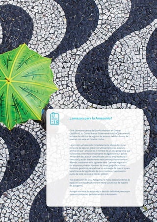 02.e The Open Agenda for our digital future. Open names for an Open Web
57
¿.amazon para la Amazonía?
En el último encuentro de ICANN celebrado en Durban
(Sudáfrica), su Comité Asesor Gubernamental (GAC) recomendó
rechazar la solicitud de registro de .amazon del distribuidor de
Internet con sede en Estados Unidos.
La petición ya había sido inmediatamente objeto de críticas
por parte de algunos gobiernos latinoamericanos, quienes
afirmaron que “.amazon es el nombre de un área geográfica que
representa un territorio importante de algunos de sus países.
Ahí residen destacadas comunidades con su propia cultura e
identidad y están directamente relacionadas con ese nombre”.
Además, insistieron en la siguiente idea: “permitir registrar a
las empresas privadas nombres de zonas geográficas como
dominios genéricos para reforzar su estrategia de marca, o para
beneficiarse del significado de estos nombres, bajo nuestro
punto de vista no sirve al interés público”.
Tras la decisión del GAC, Patagonia, la marca estadounidense de
ropa para actividades al aire libre retiró su solicitud de registro
de .patagonia.
Aunque aún no se ha adoptado la decisión definitiva parece que
.amazon continuará perteneciendo a la Amazonía.
16
 