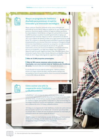 ‘
Telefónica Maniﬁesto Digital. Por una Internet abierta y segura para todos 64
Wayra: un programa de Telefónica
diseñado para promover el espíritu
innovador y la innovación tecnológica
Cómo cocinar una wiki: la
cooperación entre Telefónica
y elBullifoundation
Wayra, viento en Quechua, pretende actuar como acelerador del
desarrollo de futuros Silicon Valleys en países en los que Telefónica tiene
presencia. Queremos ayudar a detener la fuga de cerebros que lleva a
los emprendedores más brillantes a emigrar de Latinoamérica o Europa
a California porque sus países no pueden garantizarles el apoyo y la
financiación que necesitan. Wayra se creó en Latinoamérica en abril de
2011 con el objetivo de identificar ideas con un gran potencial en el campo
de las TIC e impulsar su desarrollo proporcionándoles la ayuda tecnológica,
el asesoramiento y los recursos financieros necesarios. El programa Wayra
anima a los emprendedores a presentar sus proyectos. Los seleccionados
reciben, a cambio de una participación de entre el 5% y el 10%,
financiación, acceso a los recursos de Telefónica, incluida la experiencia
técnica y en la gestión, y un lugar para trabajar. Hay 14 academias
Wayra en todo el mundo: Argentina, Brasil, Chile, Colombia, México, Perú,
Venezuela, España, Reino Unido, Irlanda, Alemania y la República Checa. A
finales de 2013, Wayra había logrado los siguientes resultados.
Más de 23.000 proyectos presentados.
Más de 300 nuevas empresas seleccionadas para ser
impulsadas, con una inversión total de Telefónica de 10 millones
de euros. Muchas de ellas han recibido ﬁnanciación de terceros.
Es una situación en la que todas las partes ganan. Telefónica obtiene
acceso a un mayor conjunto de ideas, mientras que las startups a las
que ayudamos tienen la oportunidad de ofrecer sus servicios innovadores
a más de 300 millones de clientes.
La BulliPedia32 será una base de datos online que incluirá todo el
conocimiento gastronómico jamás descubierto. El proyecto ha sido creado
por Ferran Adrià, considerado por muchos el mejor cocinero del mundo, y
por Telefónica Digital, que ayudará a materializar su idea haciendo llegar la
tecnología necesaria al corazón de la BulliPedia. La BulliPedia es el resultado
de la colaboración entre 10 Fridays y elBullifoundation.
10 Fridays es un programa de I+D de Telefónica, a través del cual los técnicos
de la Compañía cuentan con un máximo de “10 viernes” para desarrollar
sus propias ideas. El objeto de esta iniciativa es promover la creatividad y la
innovación dentro de nuestro equipo de técnicos.
elBullifoundation es una fundación privada, detrás de la que se encuentran
Ferran Adrià y Juli Soler. Ha sido creada con dos objetivos principales:
salvaguardar el legado de El Bulli y crear la BulliPedia.
32.- Para más información: http://www.bullipedia.com/
18
19
 