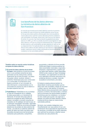 02.g Los datos abiertos: una gran oportunidad
También están en marcha varias iniciativas
europeas de datos abiertos:
El portal de datos abiertos de la Unión
Europea: este portal es un punto de acceso
único a una cantidad creciente de datos
generados por las instituciones y demás
organismos de la Unión Europea. Los datos
se pueden utilizar, reutilizar, enlazar y
redistribuir libremente para usos comerciales
y no comerciales. El portal tiene como
objetivo promover un uso innovador de
esta información y comprometerse con la
comunidad de usuarios en todo lo relativo a
los datos abiertos de la UE.
PublicData.eu: PublicData.eu es un prototipo
en fase de investigación de un catálogo
de datos paneuropeo y un mecanismo de
federación. El servidor del portal utiliza el
sistema de recogida de datos CKAN para
obtener, normalizar y convertir conjuntos de
metadatos de 25 catálogos de toda Europa; en
él participan autoridades nacionales, regionales
y comunitarias. CKAN es una de las principales
plataformas de portales de datos abiertos del
mundo, y se trata de un poderoso sistema de
gestión de datos que hacen que éstos sean
accesibles al proporcionar las herramientas
necesarias para publicarlos, compartirlos,
encontrarlos y utilizarlos de forma sencilla.
CKAN está dirigido a quienes publican los
datos (autoridades nacionales y regionales,
empresas y organizaciones) y quieren que
sus datos sean abiertos y estén disponibles.
CKAN ha sido creado por Open Knowledge
Foundation, una organización sin ánimo de
lucro dedicada a encontrar soluciones a los
problemas técnicos y sociales, haciendo
accesible el conocimiento y los datos.
El Gobierno estadounidense también ha
desarrollado iniciativas para facilitar que los
datos sean más accesibles y fáciles de encontrar
y utilizar, esto es, más abiertos. El proyecto
Datos Abiertos tiene precisamente como objetivo
propiciar un entorno más democrático, al tiempo
que se promueven las oportunidades sociales y
económicas para los ciudadanos. La iniciativa
ha sido creada para ayudar a las agencias a
adoptar una política de datos abiertos y liberar
el potencial de los datos en manos de las
autoridades públicas.
De hecho, las ciudades inteligentes como
SmartSantander (ver caso práctico 2) son una
combinación de la capacidad de seguimiento de
los sensores y el empleo de los datos obtenidos
para optimizar los procesos y diseñar nuevas
soluciones (ver caso práctico 20).
67
35.- http://project-open-data.github.io/
Los beneﬁcios de los datos abiertos:
La iniciativa de datos abiertos de
San Francisco
En vista de que el interés por los datos abiertos continúa en aumento,
las ciudades de todo el mundo han estado probando nuevas formas
en las que estos datos podrían utilizarse para crear servicios públicos,
nuevas aplicaciones o permitir nuevas relaciones entre los ciudadanos
y las autoridades municipales. Nueva York y San Francisco han abierto
el camino. En concreto, San Francisco lanzó una plataforma de datos
abiertos en 2009, y en 2012 su alcalde anunció la nueva legislación sobre
datos abiertos, en la que se incluye el nombramiento de un responsable
de datos abiertos y de coordinadores de datos abiertos en cada uno de
sus departamentos. Así explicaba Edwin Lee, Alcalde de la ciudad, los
efectos de las políticas de datos abiertos en San Francisco: están “creando
empleo, mejorando nuestra ciudad y facilitando la comunicación de los
ciudadanos con las autoridades públicas”.
20
 
