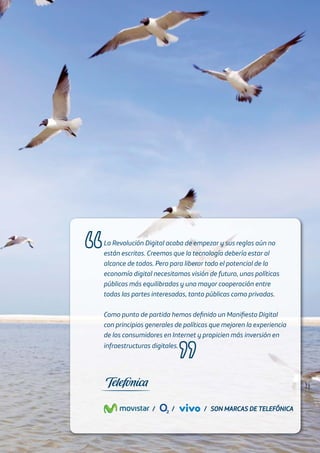 La Revolución Digital acaba de empezar y sus reglas aún no
están escritas. Creemos que la tecnología debería estar al
alcance de todos. Pero para liberar todo el potencial de la
economía digital necesitamos visión de futuro, unas políticas
públicas más equilibradas y una mayor cooperación entre
todas las partes interesadas, tanto públicas como privadas.
Como punto de partida hemos deﬁnido un Maniﬁesto Digital
con principios generales de políticas que mejoren la experiencia
de los consumidores en Internet y propicien más inversión en
infraestructuras digitales.
SON MARCAS DE TELEFÓNICASON MARCAS DE TELEFÓNICA///
 