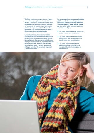 68
Telefónica mantiene un compromiso con el apoyo
a las iniciativas que optimicen el uso de datos
abiertos. Creemos que el potencial completo de los
datos abiertos se desarrollará de forma óptima en
un “ecosistema” de datos en el que las entidades
públicas, las empresas, los desarrolladores de
aplicaciones y los consumidores puedan ofrecer y
consumir todo tipo de servicios digitales.
La construcción de un ecosistema de tales
características está estrechamente relacionada
con la creación de una plataforma que permita
la compilación y el almacenamiento de diversos
datos y el procesamiento de ingentes cantidades
de datos (Big Data), al tiempo que permita el
acceso a estos datos a terceros a través de
API’s que garanticen la privacidad, seguridad
y protección de datos.
Telefónica Maniﬁesto Digital. Por una Internet abierta y segura para todos
En consecuencia, creemos que los datos
públicos deberían estar disponibles
libremente para quien quiera utilizarlos
y difundirlos. Para poder extraer todo el
partido de los datos abiertos, creemos
que es esencial que:
Los datos públicos estén al alcance de
todo el mundo, sin restricciones.
Los datos públicos estén disponibles
digitalmente, sean accesibles online
y estén listos para ser utilizados.
Los datos públicos deberían ser
diseñados para su reutilización y
nueva distribución, incluso para su
transformación.
 