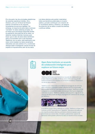 Los datos abiertos solo podrán materializar
todos sus beneficios potenciales si el sector
público y privado contribuyen a la creación de
un ecosistema abierto y dinámico y se asegura
la protección de los datos a través de sistemas
y políticas sólidas.
02.g Los datos abiertos: una gran oportunidad 69
Open Data Institute: un acuerdo
de colaboración inteligente para
explorar un futuro mejor
Telefónica ha firmado recientemente un acuerdo de colaboración con
el Open Data Institute (ODI). El ODI se creó en 2012 con la ayuda del
Gobierno británico para impulsar el crecimiento económico mediante el
uso de los datos abiertos.
Telefónica está colaborando con el ODI en la investigación de cómo los
datos anónimos y agregados pueden utilizarse de forma responsable
para devolver beneficios a las empresas y la sociedad. Telefónica y el ODI
comparten su conocimiento sobre cómo extraer información de grandes
volúmenes de datos. Telefónica, además, está apoyando a algunas de las
startups del ODI a través de Wayra, el programa de aceleración de startups
de Telefónica.
En el último Campus Party celebrado en Londres, Telefónica, el Open Data
Institute y el MIT mantuvieron un “Datathon”. Reunieron una selección
de conjuntos de datos abiertos y animaron a diversos equipos a que
presentaran sus nuevas ideas, conceptos y aplicaciones capaces de
demostrar cómo pueden utilizarse los datos en beneficio de la sociedad.
21
open
data
institute
Por otra parte, las dos principales plataformas
de sistemas operativos móviles, iOs y
Android, junto con el Cloud de Amazon
podrían convertirse en los mayores
ecosistemas de servicios digitales. Sin
embargo, la mayoría de estos datos continúan
“cerrados” en estos sistemas privados. En
la media que la tecnología disponible facilita
la explotación del potencial de los datos, se
deberían analizar distintas maneras para
hacer que el valor de estos datos beneficien
tanto a la sociedad como a las empresas.
Telefónica, por su parte, está explorando vías
sobre cómo emplear los datos socialmente
relevantes (ver caso práctico 21) y numerosas
startups están investigando nuevas formas de
explotar el impresionante valor de los datos.
 