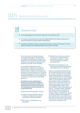 En el mundo entero, el sistema educativo
se encuentra bajo debate. Concretamente,
los métodos de enseñanza tradicionales, los
contenidos, las herramientas y el papel de los
profesores y los alumnos son algunas de las
cuestiones que están siendo discutidas.
Las tecnologías digitales llevan años
demostrando su capacidad de transformar
sectores como el sanitario y el financiero, y
también tendrán un papel transformador en la
educación en los próximos años. El 10% de los
proyectos apoyados por Wayra (la incubadora
de startups de Telefónica, ver caso práctico 18)
se centran ya en soluciones de aprendizaje
electrónico.
En Telefónica hemos identificado 5
tendencias de cómo las tecnologías y
los servicios TIC pueden contribuir a la
transformación de la educación gracias
a la omnipresencia de los servicios y la
conectividad móvil:
Centros educativos globales y virtuales.
Juegos online para aprender mientras
se juega y simuladores para adquirir
conocimientos mientras se practica.
P2P y entornos colaborativos en el
aprendizaje.
Creación de contenidos por parte de
todo el mundo, especialmente los
estudiantes, por ejemplo, a través
de nuevas aplicaciones móviles y
aprendizaje móvil.
Educación personalizada, lo cual
significa que los estudiantes participan
en la organización de su educación.
Algunas universidades estadounidenses
ya han transformado la forma de impartir
las materias y las clases a través del uso
de la tecnología digital. Concretamente,
desde comienzos de 2012, las principales
universidades de ese país, como Harvard,
el MIT y la Universidad de California se
han asociado a otras universidades de
élite de todo el mundo para impartir una
variante más interactiva de los cursos
online llamada Massive Open Online
Course (MOOC, Cursos Online Masivos en
Abierto) . Los MOOCs están disponibles
para cientos de miles de personas de
todo el mundo a la vez y se basan en
tecnología digital. Los MOOCs son fáciles
de utilizar, presentan pocos obstáculos
para acceder a ellos, y los profesores que
participan creen que estos cursos marcan
el inicio de un cambio en la educación del
siglo XXI (ver caso práctico 22).
Telefónica Maniﬁesto Digital. Por una Internet abierta y segura para todos 70
MENSAJES CLAVE
La tecnología digital transformará la educación en los próximos años.
Los marcos y estándares para la educación digital deberían estar abiertos para que los
servicios funcionen en y entre todos los dispositivos.
Actualmente Telefónica apoya la educación innovadora a través del uso de las TIC con el
objetivo de lograr que la educación digital esté al alcance de todos.
36.- “Redeﬁning education on the Web”, The Global Edition of the New York Times, 2013.
02.h Redeﬁniendo la educación
 