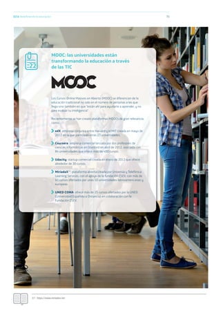 02.h Redeﬁniendo la educación 71
MOOC: las universidades están
transformando la educación a través
de las TIC
Los Cursos Online Masivos en Abierto (MOOC) se diferencian de la
educación tradicional no solo en el número de personas a las que
llega sino también en que “están ahí para ayudarte a aprender, y no
para evaluar tu inteligencia”.
Recientemente se han creado plataformas MOOCs de gran relevancia,
como:
edX: empresa conjunta entre Harvard y el MIT creada en mayo de
2012 en la que participan otras 27 universidades.
Coursera: empresa comercial lanzada por dos profesores de
ciencias informáticas en Stanford en abril de 2012, asociada con
84 universidades que ofrece más de 400 cursos.
Udacity: startup comercial creada en enero de 2012 que ofrece
alrededor de 30 cursos.
MiriadaX37: plataforma abierta creada por Universia y Telefónica
Learning Services, con el apoyo de la fundación CSEV, con más de
60 cursos ofertados por unas 50 universidades latinoamericanas y
europeas.
UNED COMA: ofrece más de 25 cursos ofertados por la UNED
(Universidad Española a Distancia) en colaboración con la
Fundación CSEV.
37.- https://www.miriadax.net
22
 