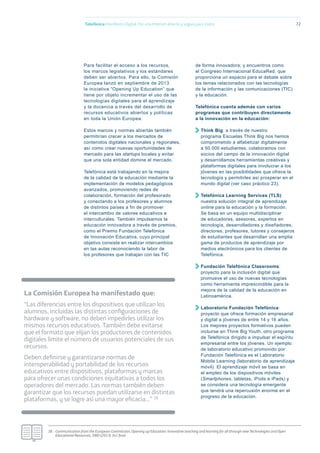 72
Para facilitar el acceso a los recursos,
los marcos legislativos y los estándares
deben ser abiertos. Para ello, la Comisión
Europea lanzó en septiembre de 2013
la iniciativa “Opening Up Education” que
tiene por objeto incrementar el uso de las
tecnologías digitales para el aprendizaje
y la docencia a través del desarrollo de
recursos educativos abiertos y políticas
en toda la Unión Europea.
Estos marcos y normas abiertas también
permitirían crecer a los mercados de
contenidos digitales nacionales y regionales,
así como crear nuevas oportunidades de
mercado para las startups locales y evitar
que una sola entidad domine el mercado.
Telefónica está trabajando en la mejora
de la calidad de la educación mediante la
implementación de modelos pedagógicos
avanzados, promoviendo redes de
colaboración, formación del profesorado
y conectando a los profesores y alumnos
de distintos países a fin de promover
el intercambio de valores educativos e
interculturales. También impulsamos la
educación innovadora a través de premios,
como el Premio Fundación Telefónica
de Innovación Educativa, cuyo principal
objetivo consiste en realizar intercambios
en las aulas reconociendo la labor de
los profesores que trabajan con las TIC
de forma innovadora; y encuentros como
el Congreso Internacional EducaRed, que
proporciona un espacio para el debate sobre
los temas relacionados con las tecnologías
de la información y las comunicaciones (TIC)
y la educación.
Telefónica cuenta además con varios
programas que contribuyen directamente
a la innovación en la educación:
Think Big: a través de nuestro
programa Escuelas Think Big nos hemos
comprometido a alfabetizar digitalmente
a 50.000 estudiantes, colaboramos con
socios del campo de la innovación digital
y desarrollamos herramientas creativas y
plataformas digitales para involucrar a los
jóvenes en las posibilidades que ofrece la
tecnología y permitirles así prosperar en el
mundo digital (ver caso práctico 23).
Telefónica Learning Services (TLS):
nuestra solución integral de aprendizaje
online para la educación y la formación.
Se basa en un equipo multidisciplinar
de educadores, asesores, expertos en
tecnología, desarrolladores y diseñadores,
directores, profesores, tutores y consejeros
de estudiantes que desarrollan una amplia
gama de productos de aprendizaje por
medios electrónicos para los clientes de
Telefónica.
Fundación Telefónica Classrooms:
proyecto para la inclusión digital que
promueve el uso de nuevas tecnologías
como herramienta imprescindible para la
mejora de la calidad de la educación en
Latinoamérica.
Laboratorio Fundación Telefónica:
proyecto que ofrece formación empresarial
y digital a jóvenes de entre 14 y 16 años.
Los mejores proyectos formativos pueden
incluirse en Think Big Youth, otro programa
de Telefónica dirigido a impulsar el espíritu
empresarial entre los jóvenes. Un ejemplo
de laboratorio educativo promovido por
Fundación Telefónica es el Laboratorio
Mobile Learning (laboratorio de aprendizaje
móvil). El aprendizaje móvil se basa en
el empleo de los dispositivos móviles
(Smartphones, tabletas, iPods e iPads) y
se considera una tecnología emergente
que tendrá una repercusión enorme en el
progreso de la educación.
Telefónica Maniﬁesto Digital. Por una Internet abierta y segura para todos
38.- Communication from the European Commission, Opening up Education: Innovative teaching and learning for all through new Technologies and Open
Educational Resources, SWD (2013) 341 ﬁnal.
La Comisión Europea ha manifestado que:
“Las diferencias entre los dispositivos que utilizan los
alumnos, incluidas las distintas conﬁguraciones de
hardware y software, no deben impedirles utilizar los
mismos recursos educativos. También debe evitarse
que el formato que elijan los productores de contenidos
digitales limite el número de usuarios potenciales de sus
recursos.
Deben deﬁnirse y garantizarse normas de
interoperabilidad y portabilidad de los recursos
educativos entre dispositivos, plataformas y marcas
para ofrecer unas condiciones equitativas a todos los
operadores del mercado. Las normas también deben
garantizar que los recursos puedan utilizarse en distintas
plataformas, y se logre así una mayor eﬁcacia…” 38
 