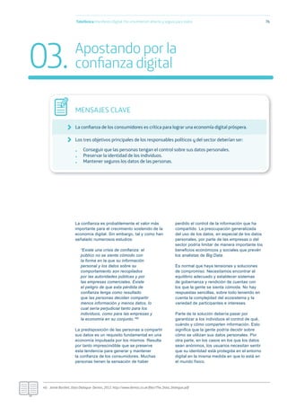La conﬁanza es probablemente el valor más
importante para el crecimiento sostenido de la
economía digital. Sin embargo, tal y como han
señalado numerosos estudios:
“Existe una crisis de conﬁanza: el
público no se siente cómodo con
la forma en la que su información
personal y los datos sobre su
comportamiento son recopilados
por las autoridades públicas y por
las empresas comerciales. Existe
el peligro de que esta pérdida de
conﬁanza tenga como resultado
que las personas decidan compartir
menos información y menos datos, lo
cual sería perjudicial tanto para los
individuos, como para las empresas y
la economía en su conjunto.”40
La predisposición de las personas a compartir
sus datos es un requisito fundamental en una
economía impulsada por los mismos. Resulta
por tanto imprescindible que se preserve
esta tendencia para generar y mantener
la conﬁanza de los consumidores. Muchas
personas tienen la sensación de haber
perdido el control de la información que ha
compartido. La preocupación generalizada
del uso de los datos, en especial de los datos
personales, por parte de las empresas o del
sector podría limitar de manera importante los
beneﬁcios económicos y sociales que prevén
los analistas de Big Data.
Es normal que haya tensiones y soluciones
de compromiso. Necesitamos encontrar el
equilibrio adecuado y establecer sistemas
de gobernanza y rendición de cuentas con
los que la gente se sienta cómoda. No hay
respuestas sencillas, sobre todo teniendo en
cuenta la complejidad del ecosistema y la
variedad de participantes e intereses.
Parte de la solución debería pasar por
garantizar a los individuos el control de qué,
cuándo y cómo comparten información. Esto
signiﬁca que la gente podría decidir sobre
cómo se utilizan sus datos personales. Por
otra parte, en los casos en los que los datos
sean anónimos, los usuarios necesitan sentir
que su identidad está protegida en el entorno
digital en la misma medida en que lo está en
el mundo físico.
Telefónica Maniﬁesto Digital. Por una Internet abierta y segura para todos 76
MENSAJES CLAVE
La conﬁanza de los consumidores es crítica para lograr una economía digital próspera.
Los tres objetivos principales de los responsables políticos y del sector deberían ser:
• Conseguir que las personas tengan el control sobre sus datos personales.
• Preservar la identidad de los individuos.
• Mantener seguros los datos de las personas.
03. Apostando por la
conﬁanza digital
40.- Jamie Bartlett, Data Dialogue- Demos, 2012. http://www.demos.co.uk/ﬁles/The_Data_Dialogue.pdf
 