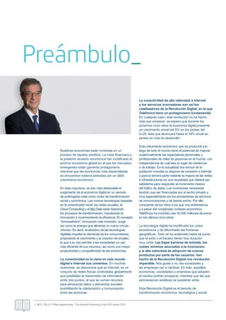 Nuestras economías están inmersas en un
proceso de rápidos cambios. La crisis ﬁnanciera y
la posterior recesión económica han modiﬁcado el
entorno económico global en el que los mercados
emergentes están ganando protagonismo
mientras que las economías más desarrolladas
se encuentran todavía lastradas por un débil
crecimiento económico.
En esta coyuntura, es aún más destacable el
surgimiento de la economía digital en un periodo
de prolongada crisis como motor de transformación
social y económica. Las nuevas tecnologías basadas
en la conectividad móvil, las redes sociales, el
Cloud Computing y el Big Data están liderando
los procesos de transformación, impulsando la
innovación e incrementando la eﬁciencia. El concepto
“innovestment”, innovación más inversión, surge
así como la energía que alimenta un nuevo círculo
virtuoso. Es decir, el atractivo de las tecnologías
digitales impulsa la demanda de los consumidores,
propiciando el crecimiento y la creación de empleo,
lo que a su vez permite a las sociedades un uso
más eﬁciente de sus recursos, así como una mayor
productividad y competitividad de las economías.
La conectividad es la clave en este mundo
digital e Internet sus cimientos. En muchas
ocasiones, se desconoce qué es Internet: es un
conjunto de redes físicas conectadas globalmente
que posibilitan la transmisión de información
entre dos puntos, al que se suman recursos
para almacenar datos y elementos sociales
posibilitando la colaboración y comunicación
entre las personas.
La conectividad de alta velocidad a Internet
y los servicios innovadores son así los
catalizadores de la Revolución Digital, en la que
Telefónica tiene un protagonismo fundamental.
En cualquier caso, esta revolución no ha hecho
más que empezar: se espera que durante los
próximos cinco años la economía digital presente
un crecimiento anual del 5% en los países del
G-20, tasa que alcanzará hasta el 18% anual en
países en vías de desarrollo1.
Este crecimiento económico que se producirá a lo
largo de todo el mundo tiene el potencial de mejorar
sustancialmente las expectativas personales y
profesionales de miles de personas en el mundo, con
independencia de cuál sea su lugar de residencia
o de trabajo. En la actualidad dos tercios de la
población mundial no dispone de conexión a Internet,
y para la tercera parte restante la mejora de las redes
e infraestructuras es una necesidad que deberá ser
satisfecha para responder al incremento masivo
del tráﬁco de datos. Las inversiones necesarias
tendrán que ser ﬁnanciadas por el sector privado y
muy especialmente por los proveedores de servicios
de comunicaciones y de banda ancha. Por ello,
consciente de los retos a los que nos enfrentamos
y a pesar del complicado contexto económico,
Telefónica ha invertido casi 50.000 millones de euros
en los últimos cinco años.
La tecnología digital ha modiﬁcado los ciclos
económicos y ha difuminado las fronteras
geográﬁcas. Todo se ha acelerado hasta tal punto
que el éxito o el fracaso tienen hoy duración
muy corta. Las bajas barreras de entrada, los
costes mínimos asociados a la innovación,
y la alta velocidad de adopción de nuevos
productos por parte de los usuarios, han
hecho de la Revolución Digital una revolución
imparable. Nos guste o no, las sociedades y
las empresas van a cambiar. Es más, aquellas
economías, sociedades o empresas que adopten
el cambio podrán prosperar, mientras que las que
permanezcan estáticas se quedarán atrás.
Esta Revolución Digital es el periodo de
transformación económica, tecnológica y social
Preámbulo_
1.- BCG, The 4.2 Trillion opportunity - The Internet Economy in the G20; marzo 2012.
 