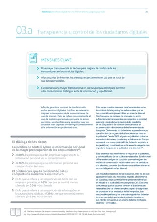 A ﬁn de garantizar un nivel de conﬁanza alto
en los servicios digitales y online, es necesario
mejorar la transparencia de las condiciones de
uso de Internet. Esto se reﬁere concretamente al
uso de los datos personales por parte de estos
servicios, pero también para garantizar que los
usuarios sean capaces de distinguir correctamente
si la información es publicidad o no.
Esta es una cuestión relevante para herramientas como
los motores de búsqueda y las redes sociales que se
han convertido en imprescindibles en el uso de Internet.
Con frecuencia los motores de búsqueda no son lo
suﬁcientemente transparentes con respecto a la prioridad
asignada a cada elemento dentro de los resultados
de las búsquedas o de cómo se destacan éstos en
su presentación a los usuarios de las herramientas de
búsqueda. Obviamente, no deberíamos sorprendernos ya
que el modelo de negocio de los buscadores se basa en
la publicidad. Desde 2006, el gasto en publicidad online ha
aumentado de manera constante y actualmente en Europa
representa una cuarta parte del total, habiendo superado a
los periódicos y convirtiéndose en la segunda categoría más
importante después de la publicidad en la televisión44.
Esta tendencia está redeﬁniendo el negocio de la publicidad,
y con ella, el futuro de las publicaciones escritas. En el mundo
ofﬂine existen códigos de conducta y normativas para los
medios de comunicación tradicionales como los periódicos
o la televisión, pero este tipo de normas no existen aún en el
mundo de la publicidad en Internet.
Los resultados orgánicos de las búsquedas, esto es, los que
aparecen en base a su relevancia respecto a los términos
de búsqueda, están continuamente perdiendo relevancia
en relación a la publicidad (ver caso práctico 26). Esto crea
confusión ya que los usuarios carecen de la información
necesaria sobre los criterios empleados para la asignación
de prioridades a los resultados de las búsquedas. Los
responsables políticos y las entidades regulatorias deberían
tener en cuenta la importancia de estas tendencias en
sus intentos por construir un entorno digital de conﬁanza,
dinámico y competitivo.
Telefónica Maniﬁesto Digital. Por una Internet abierta y segura para todos 78
MENSAJES CLAVE
Una mayor transparencia es la clave para mejorar la conﬁanza de los
consumidores en los servicios digitales.
A los usuarios de Internet les preocupa especialmente el uso que se hace de
sus datos personales.
Es necesaria una mayor transparencia en las búsquedas online para permitir
a los consumidores distinguir entre la información y la publicidad.
43.- The Data Dialogue, UK research commissioned by Telefónica http://www.demos.co.uk/ﬁ les/The_Data_Dialogue.pdf
44.- http://www.iab.nl/wp-content/uploads/downloads/2013/08/2013_08_28_IAB_Adex_Benchmark.pdf
03.a Transparencia y control de los ciudadanos digitales
El diálogo de los datos
La pérdida de control sobre la información personal
es la mayor preocupación de los consumidores43:
Al 80% les preocupa que las empresas hagan uso de su
información personal sin su consentimiento.
Al 76% les preocupa que su información personal sea
compartida con terceros.
El público cree que la cantidad de datos
compartidos aumentará en el futuro:
En lo que se reﬁere a la compartición de datos con las
empresas privadas, el 45% cree que se sentirá menos
cómodo y el 20% más cómodo.
En lo que se reﬁere a la compartición de información con
las autoridades públicas, el 39% cree que se sentirá menos
cómodo y el 17% más cómodo.
 