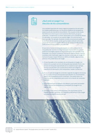 03.a Transparencia y control de los ciudadanos digitales 79
45.- Joaquín Almunia’s Speech: “The Google antitrust case: what is at stake?”, octubre 2013.
¿Qué está en juego?: La
elección de los consumidores
Una cantidad importante de nuevos negocios prosperan en la red a partir
de modelos publicitarios que, con frecuencia, adolecen de transparencia
desde el punto de vista de los consumidores. A los usuarios no les resulta
fácil diferenciar entre lo que es estrictamente información y lo que es
publicidad, o simplemente se sienten desbordados por la cantidad de ofertas
no solicitadas. Los usuarios no son quienes eligen; son otros los que lo
hacen por ellos. Por ejemplo, Facebook introdujo recientemente publicidad
en los muros de los usuarios, acción que ha creado confusión entre ellos,
ya que con frecuencia no pueden diferenciar de manera sencilla entre las
publicaciones de sus contactos y la publicidad.
El caso de los motores de búsqueda requiere un análisis independiente.
Una publicación reciente en el blog Tutorspree muestra cómo los propios
productos de Google acaparan la mayoría del espacio de la pantalla en las
búsquedas. Los usuarios no obtienen información objetiva debido a que los
resultados están clasiﬁcados según los intereses comerciales de Google. El
Comisario Europeo Joaquín Almunia se reﬁrió con detalle a algunas de las
prácticas más problemáticas de Google:
1. El trato favorable en los resultados de una búsqueda en Google a los
enlaces de sus propios servicios de búsqueda especializados frente a los
servicios de búsqueda especializados de la competencia (por ejemplo,
servicios que permiten a los usuarios buscar dentro de categorías
especíﬁcas de información como restaurantes, hoteles o productos).
2. El uso por parte de Google de contenidos originales de páginas de terceros
en sus propios servicios de búsqueda especializados sin consentimiento
expreso de los propietarios de los contenidos. Esto podría reducir los
incentivos de los competidores para invertir en la creación de contenidos
originales.
3. Las condiciones que se imponen a los editores y que evitan que puedan
mostrar anuncios de búsquedas de competidores de Google en sus
páginas web.
4. Las restricciones contractuales impuestas a los anunciantes que les
impiden trasladar y gestionar sus campañas publicitarias en todo Google
y competir en plataformas de este tipo.
26
 