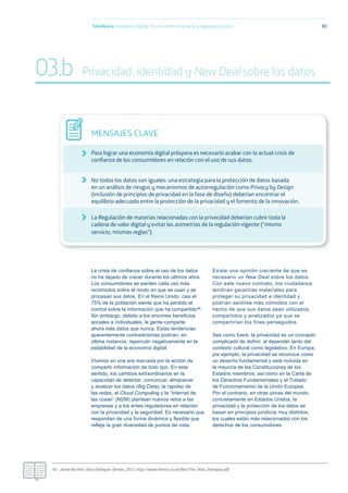 La crisis de conﬁanza sobre el uso de los datos
no ha dejado de crecer durante los últimos años.
Los consumidores se sienten cada vez más
incómodos sobre el modo en que se usan y se
procesan sus datos. En el Reino Unido, casi el
75% de la población siente que ha perdido el
control sobre la información que ha compartido46.
Sin embargo, debido a los enormes beneﬁcios
sociales e individuales, la gente comparte
ahora más datos que nunca. Estas tendencias
aparentemente contradictorias podrían, en
última instancia, repercutir negativamente en la
estabilidad de la economía digital.
Vivimos en una era marcada por la acción de
compartir información de todo tipo. En este
sentido, los cambios extraordinarios en la
capacidad de detectar, comunicar, almacenar
y analizar los datos (Big Data), la rapidez de
las redes, el Cloud Computing y la “Internet de
las cosas” (M2M) plantean nuevos retos a las
empresas y a los entes reguladores en relación
con la privacidad y la seguridad. Es necesario que
respondan de una forma dinámica y ﬂexible que
reﬂeje la gran diversidad de puntos de vista.
Existe una opinión creciente de que es
necesario un New Deal sobre los datos.
Con este nuevo contrato, los ciudadanos
tendrían garantías materiales para
proteger su privacidad e identidad y
podrían sentirse más cómodos con el
hecho de que sus datos sean utilizados,
compartidos y analizados ya que se
compartirían los fines perseguidos.
Sea como fuere, la privacidad es un concepto
complicado de deﬁnir, al depender tanto del
contexto cultural como legislativo. En Europa,
por ejemplo, la privacidad se reconoce como
un derecho fundamental y está incluida en
la mayoría de las Constituciones de los
Estados miembros, así como en la Carta de
los Derechos Fundamentales y el Tratado
de Funcionamiento de la Unión Europea.
Por el contrario, en otras zonas del mundo,
concretamente en Estados Unidos, la
privacidad y la protección de los datos se
basan en principios jurídicos muy distintos,
los cuales están más relacionados con los
derechos de los consumidores.
Telefónica Maniﬁesto Digital. Por una Internet abierta y segura para todos 80
MENSAJES CLAVE
Para lograr una economía digital próspera es necesario acabar con la actual crisis de
conﬁanza de los consumidores en relación con el uso de sus datos.
No todos los datos son iguales: una estrategia para la protección de datos basada
en un análisis de riesgos y mecanismos de autorregulación como Privacy by Design
(inclusión de principios de privacidad en la fase de diseño) deberían encontrar el
equilibrio adecuado entre la protección de la privacidad y el fomento de la innovación.
La Regulación de materias relacionadas con la privacidad deberían cubrir toda la
cadena de valor digital y evitar las asimetrías de la regulación vigente (“mismo
servicio, mismas reglas”).
46.- Jamie Bartlett, Data Dialogue- Demos, 2012. http://www.demos.co.uk/ﬁles/The_Data_Dialogue.pdf
03.b Privacidad, identidad y New Deal sobre los datos
 