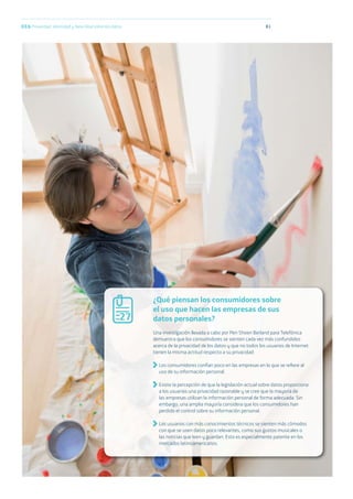 8103.b Privacidad, identidad y New Deal sobre los datos
¿Qué piensan los consumidores sobre
el uso que hacen las empresas de sus
datos personales?
Una investigación llevada a cabo por Pen Shoen Berland para Telefónica
demuestra que los consumidores se sienten cada vez más confundidos
acerca de la privacidad de los datos y que no todos los usuarios de Internet
tienen la misma actitud respecto a su privacidad:
Los consumidores confían poco en las empresas en lo que se reﬁere al
uso de su información personal.
Existe la percepción de que la legislación actual sobre datos proporciona
a los usuarios una privacidad razonable y se cree que la mayoría de
las empresas utilizan la información personal de forma adecuada. Sin
embargo, una amplia mayoría considera que los consumidores han
perdido el control sobre su información personal.
Los usuarios con más conocimientos técnicos se sienten más cómodos
con que se usen datos poco relevantes, como sus gustos musicales o
las noticias que leen y guardan. Esto es especialmente patente en los
mercados latinoamericanos.
27
 