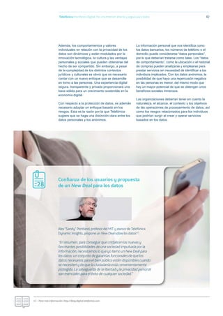 Telefónica Maniﬁesto Digital. Por una Internet abierta y segura para todos 82
Además, los comportamientos y valores
individuales en relación con la privacidad de los
datos son dinámicos y están modulados por la
innovación tecnológica, la cultura y las ventajas
personales y sociales que pueden obtenerse del
hecho de ser compartido. Sin embargo, a pesar
de la complejidad de los distintos contextos
jurídicos y culturales es obvio que es necesario
contar con un nuevo enfoque que se desarrolle
en torno a las personas. Una experiencia digital
segura, transparente y privada proporcionará una
base sólida para un crecimiento sostenible en la
economía digital.
Con respecto a la protección de datos, es además
necesario adoptar un enfoque basado en los
riesgos. Esta es la razón por la que Telefónica
sugiere que se haga una distinción clara entre los
datos personales y los anónimos.
La información personal que nos identiﬁca como
los datos bancarios, los números de teléfono o el
domicilio puede considerarse “datos personales”,
por lo que deberían tratarse como tales. Los “datos
de comportamiento”, como la ubicación o el historial
de compras pueden analizarse y emplearse para
prestar servicios sin necesidad de identiﬁcar a los
individuos implicados. Con los datos anónimos, la
posibilidad de que haya una repercusión negativa
en las personas es menor, del mismo modo que
hay un mayor potencial de que se obtengan unos
beneﬁcios sociales inmensos.
Las organizaciones deberían tener en cuenta la
naturaleza, el alcance, el contexto y los objetivos
de las operaciones de procesamiento de datos, así
como los riesgos relacionados para los individuos
que podrían surgir al crear y operar servicios
basados en los datos.
47.- Para más información: http://blog.digital.telefonica.com
Alex “Sandy” Pentland, profesor del MIT y asesor de Telefónica
Dynamic Insights, propone un New Deal sobre los datos47:
“En resumen, para conseguir que cristalicen las nuevas y
fascinantes posibilidades de una sociedad impulsada por la
información, necesitamos lo que yo llamo un New Deal para
los datos: un conjunto de garantías funcionales de que los
datos necesarios para el bien público estén disponibles cuando
se necesiten y de que la ciudadanía está convenientemente
protegida. La salvaguarda de la libertad y la privacidad personal
son esenciales para el éxito de cualquier sociedad.”
Conﬁanza de los usuarios y propuesta
de un New Deal para los datos28
 