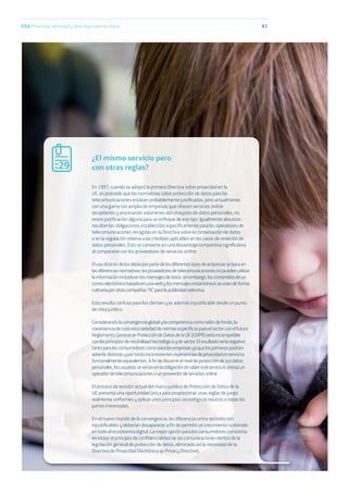 83
En 1997, cuando se adoptó la primera Directiva sobre privacidad en la
UE, es probable que las normativas sobre protección de datos para las
telecomunicaciones estaban probablemente justiﬁcadas, pero actualmente,
con una gama tan amplia de empresas que ofrecen servicios online
recopilando y procesando volúmenes aún mayores de datos personales, no
existe justiﬁcación alguna para un enfoque de ese tipo. Igualmente absurdas
resultan las obligaciones establecidas especíﬁcamente para los operadores de
telecomunicaciones recogidas en la Directiva sobre la conservación de datos
o en la regulación relativa a las medidas aplicables en los casos de violación de
datos personales. Esto se convierte en una desventaja competitiva signiﬁcativa
al compararse con los proveedores de servicios online.
Elusodistintodelosdatosporpartedelosdiferentestiposdeempresassebasaen
lasdiferenciasnormativas:losproveedoresdetelecomunicacionesnopuedenutilizar
lainformaciónincluidaenlosmensajesdetexto,sinembargo,loscontenidosdeun
correoelectrónicobasadoenunawebylosmensajesinstantáneosseusandeforma
rutinariaporotrascompañíasTICparalapublicidadselectiva.
Esto resulta confuso para los clientes y es además injustiﬁcable desde un punto
de vista jurídico.
Considerandolaconvergenciaglobalylacompetenciacomotelóndefondo,la
coexistenciadetodaestavariedaddenormasespecíﬁcasparaelsectorconelfuturo
ReglamentoGeneraldeProteccióndeDatosdelaUE(GDPR)seríaincompatible
conlosprincipiosdeneutralidadtecnológicaydesector.Elresultadoseríanegativo
tantoparalosconsumidorescomoparalasempresasyaquelosprimerospodrían
advertirdistintasyportantoinconsistentesexperienciasdeprivacidadenservicios
funcionalmenteequivalentes.Aﬁndediscernirelniveldeproteccióndesusdatos
personales,losusuariosseveríanenlaobligacióndesabersielservicioloprestaun
operadordetelecomunicacionesounproveedordeserviciosonline.
El proceso de revisión actual del marco jurídico de Protección de Datos de la
UE presenta una oportunidad única para proporcionar unas reglas de juego
realmente uniformes y aplicar unos principios tecnológicos neutros a todas las
partes interesadas.
En el nuevo mundo de la convergencia, las diferencias entre sectores son
injustiﬁcables y deberían desaparecer a ﬁn de permitir un crecimiento sostenido
en todo el ecosistema digital. La mejor opción para los consumidores consistiría
en incluir el principio de conﬁdencialidad de las comunicaciones dentro de la
legislación general de protección de datos, eliminado así la necesidad de la
Directiva de Privacidad Electrónica (e-Privacy Directive).
¿El mismo servicio pero
con otras reglas?29
03.b Privacidad, identidad y New Deal sobre los datos
 