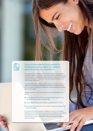 8502.b The Open Agenda for our digital future. Open up App Stores, platforms and mobile OS
A principios de 2013 aprobamos una Política de Privacidad como parte de la
estrategia de Telefónica para diseñar una nueva experiencia digital basada en la
conﬁanza (Conﬁanza Digital). Esta política establece el modo en que Telefónica
protegerá la privacidad de nuestros clientes y de cualquier persona que nos
confíe sus datos personales.
La Política de Privacidad establece unas normas de comportamiento común
obligatorias para todas nuestras regiones y entidades, y recoge una serie de
posiciones claras y coherentes en relación con nuestras prácticas de privacidad
y protección de datos.
Además, establece un marco para una cultura de privacidad basada en tres
pilares:
La autorregulación de los derechos y la seguridad de los usuarios mucho
más allá de las leyes locales e internacionales.
La privacidad como motor de la conﬁanza y atributo clave de Telefónica.
La privacidad como facilitador de la innovación, el bienestar y la prosperidad
en el mundo digital.
El Comité de Privacidad de Telefónica, dirigido por su Director de Privacidad
(CPO), garantiza la implementación de los principios establecidos en la Política
de Privacidad. Al mismo tiempo, el Comité de Privacidad es el punto de
referencia interno y externo para todas las partes interesadas de Telefónica
sobre la privacidad.
Cómo la nueva política de privacidad de
Telefónica ayuda a mejorar la conﬁanza
digital de nuestros consumidores30
 